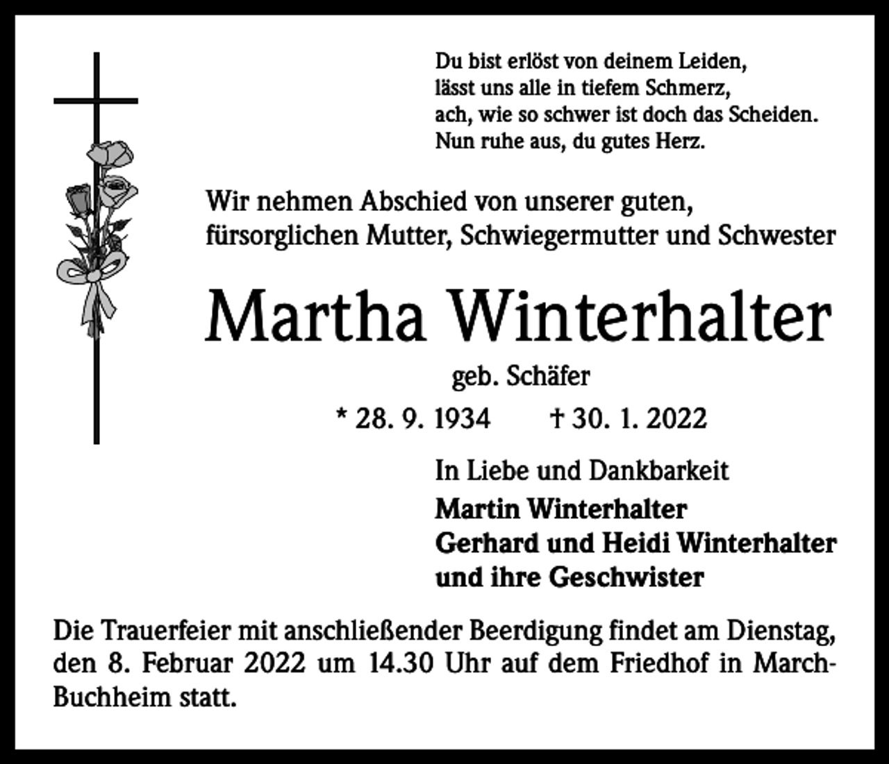 <p>Du bist erlöst von deinem Leiden,<br />lässt uns alle in tiefem Schmerz,<br />ach, wie so schwer ist doch das Scheiden.<br />Nun ruhe aus, du gutes Herz.</p><p>Wir nehmen Abschied von unserer guten,<br />fürsorglichen Mutter, Schwiegermutter und Schwester</p><p>Martha Winterhalter<br />geb. Schäfer<br />* 28. 9. 1934 † 30. 1. 2022</p><p>In Liebe und Dankbarkeit<br />Martin Winterhalter<br />Gerhard und Heidi Winterhalter<br />und ihre Geschwister<br />Die Trauerfeier mit anschließender Beerdigung findet am Dienstag,<br />den 8. Februar 2022 um 14.30 Uhr auf dem Friedhof in MarchBuchheim statt.</p>