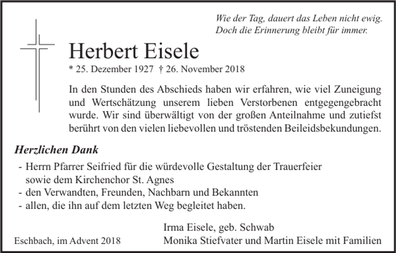 <p>Herbert Eisele</p><p>Wie der Tag, dauert das Leben nicht ewig.<br />Doch die Erinnerung bleibt für immer.</p><p>* 25. Dezember 1927 † 26. November 2018</p><p>In den Stunden des Abschieds haben wir erfahren, wie viel Zuneigung<br />und Wertschätzung unserem lieben Verstorbenen entgegengebracht<br />wurde. Wir sind überwältigt von der großen Anteilnahme und zutiefst<br />berührt von den vielen liebevollen und tröstenden Beileidsbekundungen.</p><p>Herzlichen Dank<br />- Herrn Pfarrer Seifried für die würdevolle Gestaltung der Trauerfeier<br />sowie dem Kirchenchor St. Agnes<br />- den Verwandten, Freunden, Nachbarn und Bekannten<br />- allen, die ihn auf dem letzten Weg begleitet haben.<br />Eschbach, im Advent 2018</p><p>Irma Eisele, geb. Schwab<br />Monika Stiefvater und Martin Eisele mit Familien</p>