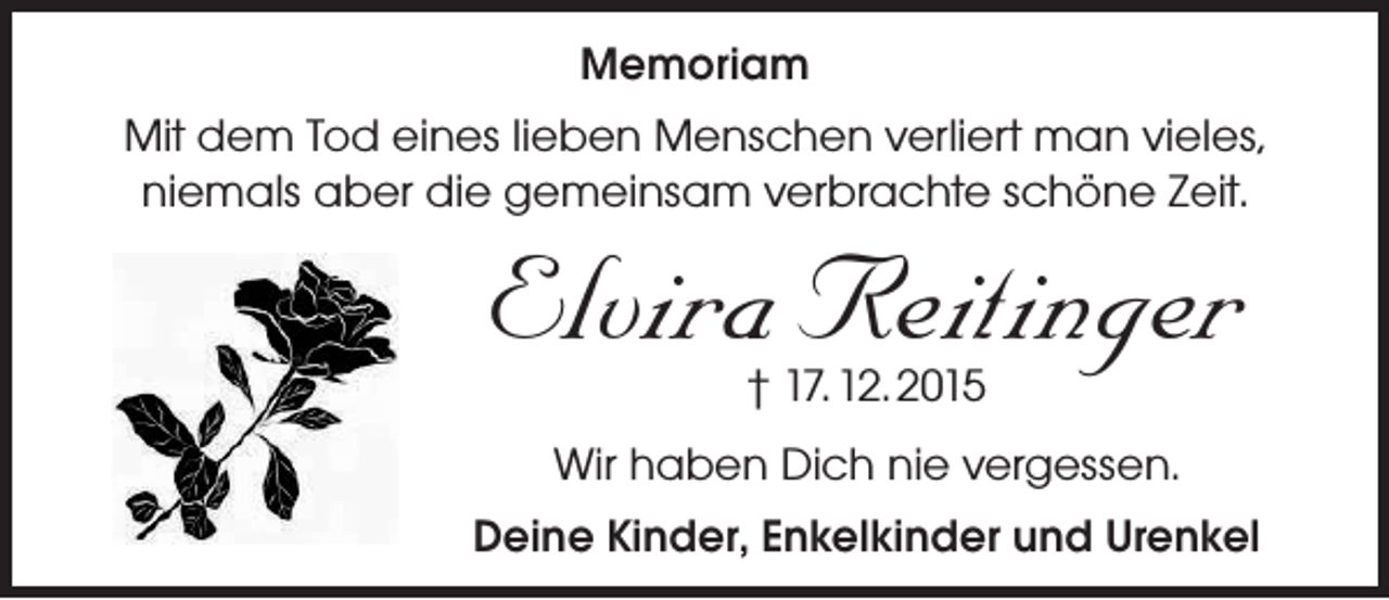 <p>Memoriam<br />Mit dem Tod eines lieben Menschen verliert man vieles,<br />niemals aber die gemeinsam verbrachte schöne Zeit.</p><p>Elvira Reitinger<br />† 17. 12. 2015</p><p>Wir haben Dich nie vergessen.<br />Deine Kinder, Enkelkinder und Urenkel</p>