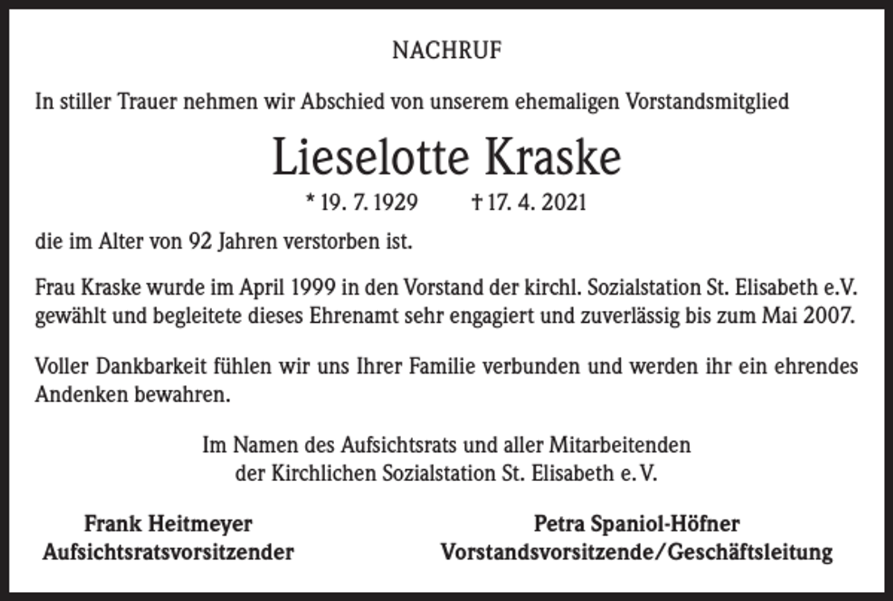 <p>NACHRUF<br />In stiller Trauer nehmen wir Abschied von unserem ehemaligen Vorstandsmitglied</p><p>Lieselotte Kraske<br />* 19. 7. 1929</p><p>† 17. 4. 2021</p><p>die im Alter von 92 Jahren verstorben ist.<br />Frau Kraske wurde im April 1999 in den Vorstand der kirchl. Sozialstation St. Elisabeth e.V.<br />gewählt und begleitete dieses Ehrenamt sehr engagiert und zuverlässig bis zum Mai 2007.<br />Voller Dankbarkeit fühlen wir uns Ihrer Familie verbunden und werden ihr ein ehrendes<br />Andenken bewahren.<br />Im Namen des Aufsichtsrats und aller Mitarbeitenden<br />der Kirchlichen Sozialstation St. Elisabeth e. V.</p><p>Frank Heitmeyer<br />Aufsichtsratsvorsitzender</p><p>Petra Spaniol-Höfner<br />Vorstandsvorsitzende/Geschäftsleitung</p>