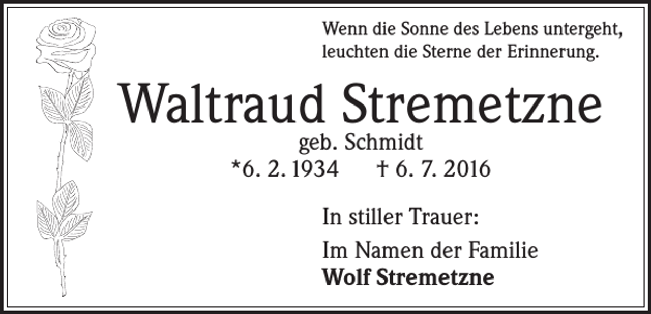 <p>Wenn die Sonne des Lebens untergeht,<br />leuchten die Sterne der Erinnerung.</p><p>Waltraudgeb. Stremetzne<br />Schmidt<br />*6. 2. 1934 † 6. 7. 2016</p><p>In stiller Trauer:<br />Im Namen der Familie<br />Wolf Stremetzne</p>