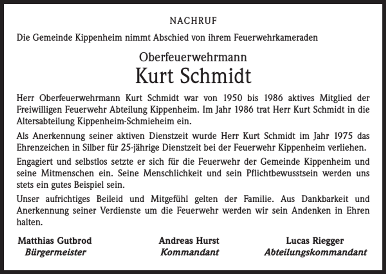 <p>NACHRUF<br />Die Gemeinde Kippenheim nimmt Abschied von ihrem Feuerwehrkameraden</p><p>Oberfeuerwehrmann</p><p>Kurt Schmidt<br />Herr Oberfeuerwehrmann Kurt Schmidt war von 1950 bis 1986 aktives Mitglied der<br />­Freiwilligen Feuerwehr Abteilung Kippenheim. Im Jahr 1986 trat Herr Kurt Schmidt in die<br />Altersabteilung Kippenheim-Schmieheim ein.<br />Als Anerkennung seiner aktiven Dienstzeit wurde Herr Kurt Schmidt im Jahr 1975 das<br />Ehrenzeichen in Silber für 25-jährige Dienstzeit bei der Feuerwehr Kippenheim verliehen.<br />Engagiert und selbstlos setzte er sich für die Feuerwehr der Gemeinde Kippenheim und<br />seine Mitmenschen ein. Seine Menschlichkeit und sein Pflichtbewusstsein werden uns<br />stets ein gutes Beispiel sein.<br />Unser aufrichtiges Beileid und Mitgefühl gelten der Familie. Aus Dankbarkeit und<br />­Anerkennung seiner Verdienste um die Feuerwehr werden wir sein Andenken in Ehren<br />halten.<br />Matthias Gutbrod<br />Bürgermeister</p><p>Andreas Hurst<br />Kommandant</p><p>Lucas Riegger<br />Abteilungskommandant</p>