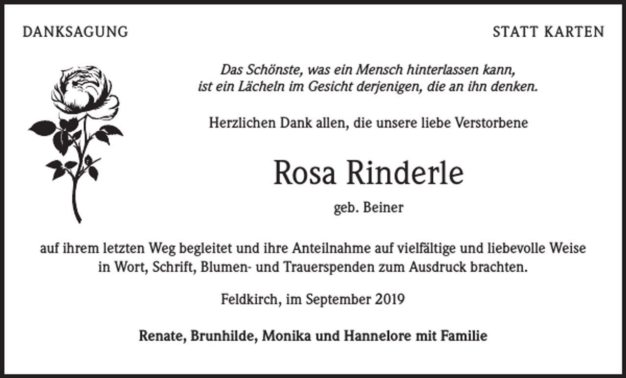 <p>DANKSAGUNG</p><p>STATT KARTEN<br />Das Schönste, was ein Mensch hinterlassen kann,<br />ist ein Lächeln im Gesicht derjenigen, die an ihn denken.</p><p>Herzlichen Dank allen, die unsere liebe Verstorbene</p><p>Rosa Rinderle<br />geb. Beiner<br />auf ihrem letzten Weg begleitet und ihre Anteilnahme auf vielfältige und liebevolle Weise<br />in Wort, Schrift, Blumen- und Trauerspenden zum Ausdruck brachten.<br />Feldkirch, im September 2019<br />Renate, Brunhilde, Monika und Hannelore mit Familie</p>
