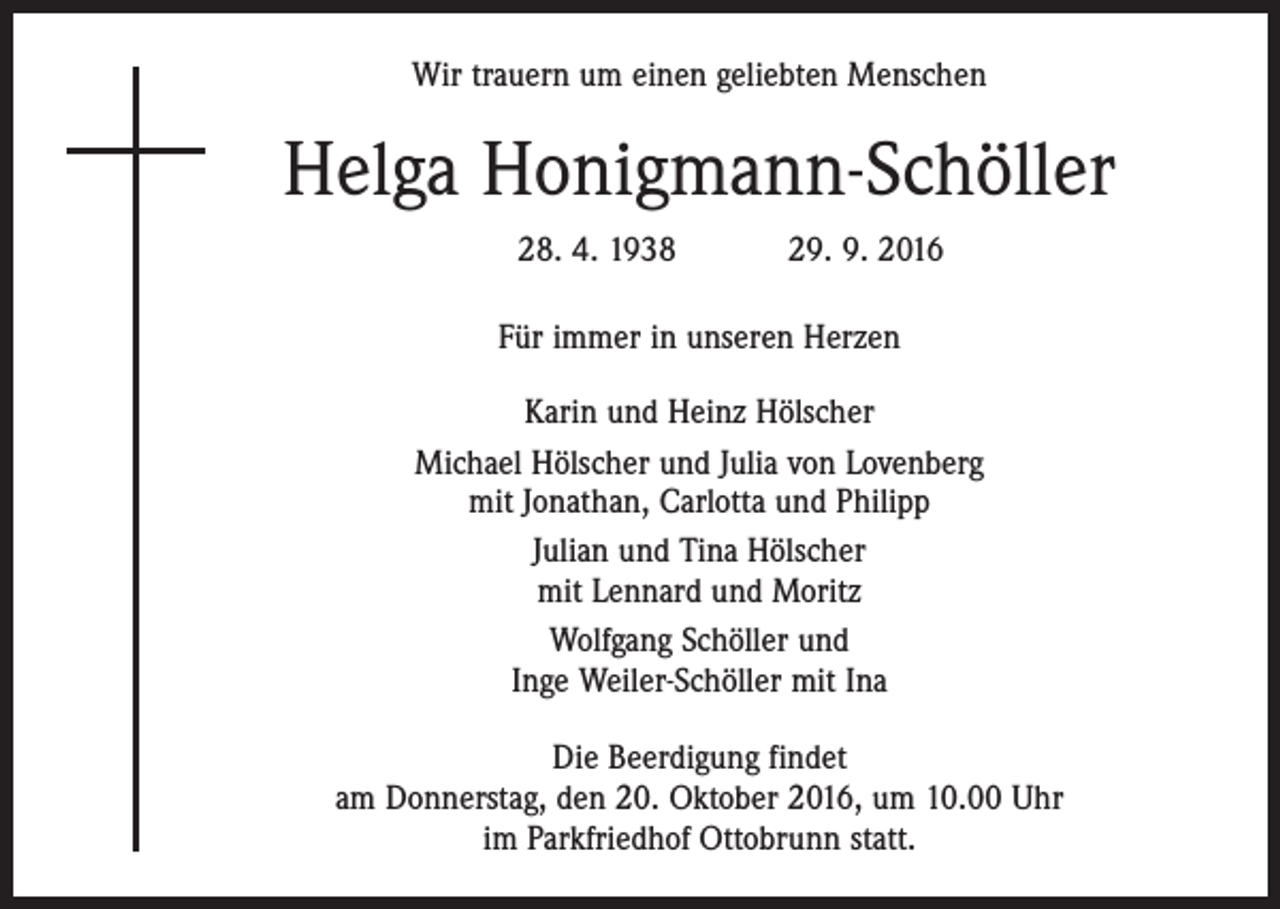 <p>Wir trauern um einen geliebten Menschen</p><p>Helga Honigmann-Schöller<br />28. 4. 1938 29. 9. 2016<br />Für immer in unseren Herzen<br />Karin und Heinz Hölscher<br />Michael Hölscher und Julia von Lovenberg<br />mit Jonathan, Carlotta und Philipp<br />Julian und Tina Hölscher<br />mit Lennard und Moritz<br />Wolfgang Schöller und<br />Inge Weiler-Schöller mit Ina<br />Die Beerdigung findet<br />am Donnerstag, den 20. Oktober 2016, um 10.00 Uhr<br />im Parkfriedhof Ottobrunn statt.</p>