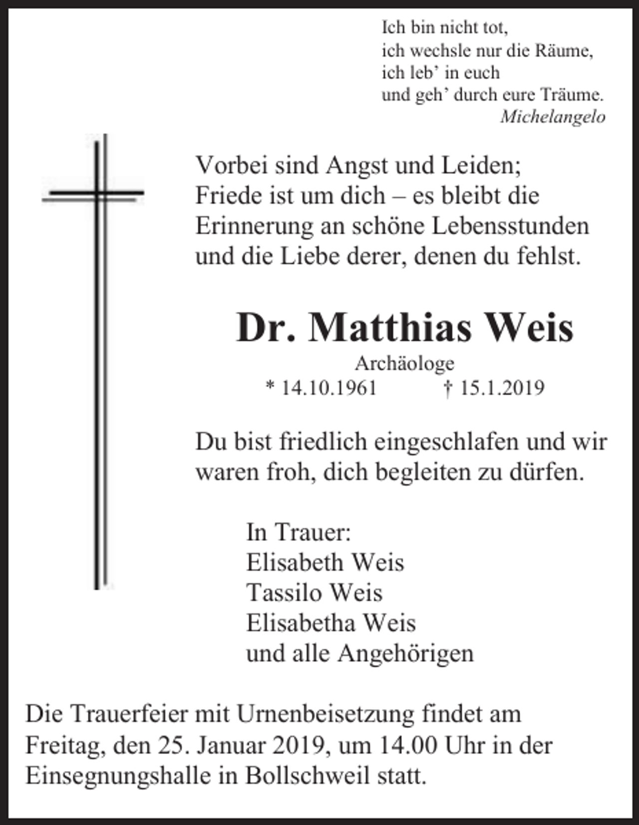 <p>Ich bin nicht tot,<br />ich wechsle nur die Räume,<br />ich leb’ in euch<br />und geh’ durch eure Träume.<br />Michelangelo</p><p>Vorbei sind Angst und Leiden;<br />Friede ist um dich – es bleibt die<br />Erinnerung an schöne Lebensstunden<br />und die Liebe derer, denen du fehlst.</p><p>Dr. Matthias Weis<br />Archäologe<br />* 14.10.1961<br />† 15.1.2019</p><p>Du bist friedlich eingeschlafen und wir<br />waren froh, dich begleiten zu dürfen.<br />In Trauer:<br />Elisabeth Weis<br />Tassilo Weis<br />Elisabetha Weis<br />und alle Angehörigen<br />Die Trauerfeier mit Urnenbeisetzung findet am<br />Freitag, den 25. Januar 2019, um 14.00 Uhr in der<br />Einsegnungshalle in Bollschweil statt.</p>