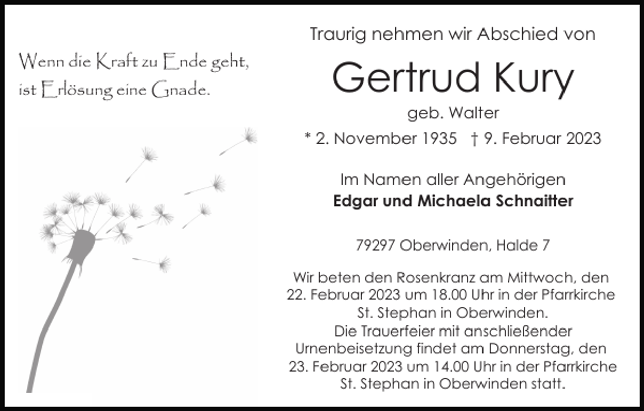 <p>Traurig nehmen wir Abschied von<br />Wenn die Kraft zu Ende geht,<br />ist Erlösung eine Gnade.</p><p>Gertrud Kury<br />geb. Walter<br />* 2. November 1935 † 9. Februar 2023<br />Im Namen aller Angehörigen<br />Edgar und Michaela Schnaitter<br />79297 Oberwinden, Halde 7<br />Wir beten den Rosenkranz am Mittwoch, den<br />22. Februar 2023 um 18.00 Uhr in der Pfarrkirche<br />St. Stephan in Oberwinden.<br />Die Trauerfeier mit anschließender<br />Urnenbeisetzung findet am Donnerstag, den<br />23. Februar 2023 um 14.00 Uhr in der Pfarrkirche<br />St. Stephan in Oberwinden statt.</p>