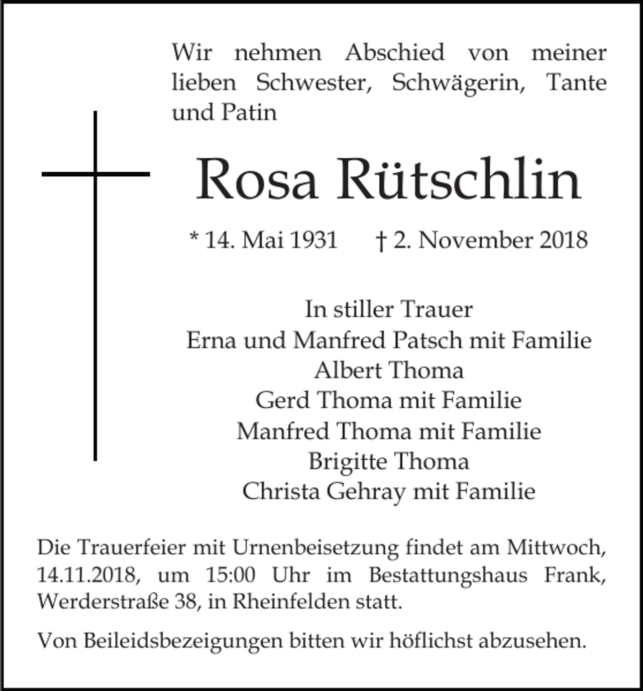 <p>Wir nehmen Abschied von meiner<br />lieben Schwester, Schwägerin, Tante<br />und Patin</p><p>Rosa Rütschlin<br />* 14. Mai 1931</p><p>† 2. November 2018</p><p>In stiller Trauer<br />Erna und Manfred Patsch mit Familie<br />Albert Thoma<br />Gerd Thoma mit Familie<br />Manfred Thoma mit Familie<br />Brigitte Thoma<br />Christa Gehray mit Familie<br />Die Trauerfeier mit Urnenbeisetzung findet am Mittwoch,<br />14.11.2018, um 15:00 Uhr im Bestattungshaus Frank,<br />Werderstraße 38, in Rheinfelden statt.<br />Von Beileidsbezeigungen bitten wir höflichst abzusehen.</p>