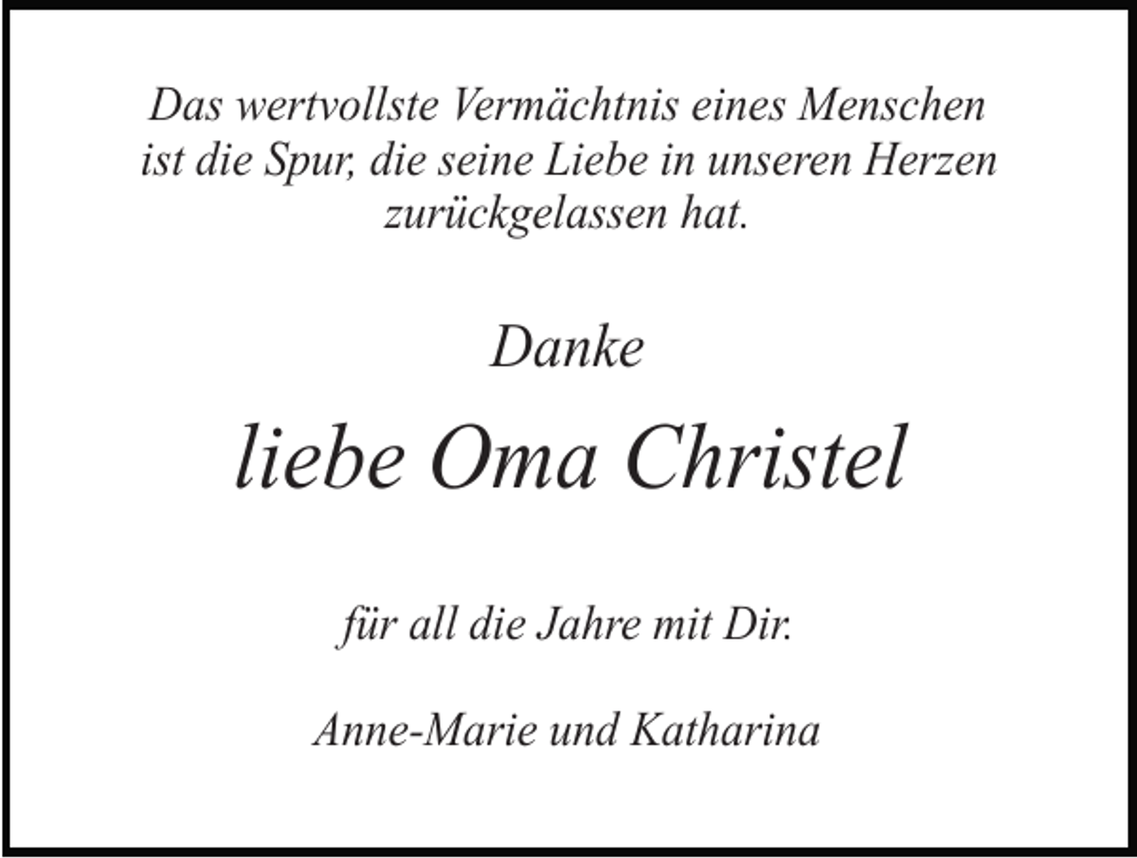 <p>Das wertvollste Vermächtnis eines Menschen<br />ist die Spur, die seine Liebe in unseren Herzen<br />zurückgelassen hat.</p><p>Danke</p><p>liebe Oma Christel<br />für all die Jahre mit Dir.<br />Anne-Marie und Katharina</p>