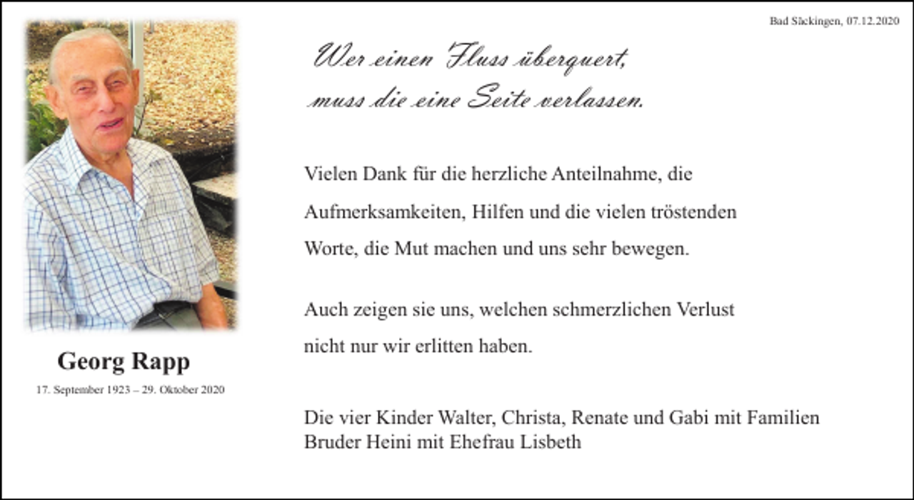 <p>Bad Säckingen, 07.12.2020</p><p>Wer einen Fluss überquert,<br />muss die eine Seite verlassen.<br />Vielen Dank für die herzliche Anteilnahme, die</p><p>Aufmerksamkeiten, Hilfen und die vielen tröstenden<br />Worte, die Mut machen und uns sehr bewegen.</p><p>Auch zeigen sie uns, welchen schmerzlichen Verlust</p><p>Georg Rapp</p><p>nicht nur wir erlitten haben.</p><p>17. September 1923 – 29. Oktober 2020</p><p>Die vier Kinder Walter, Christa, Renate und Gabi mit Familien<br />Bruder Heini mit Ehefrau Lisbeth</p>