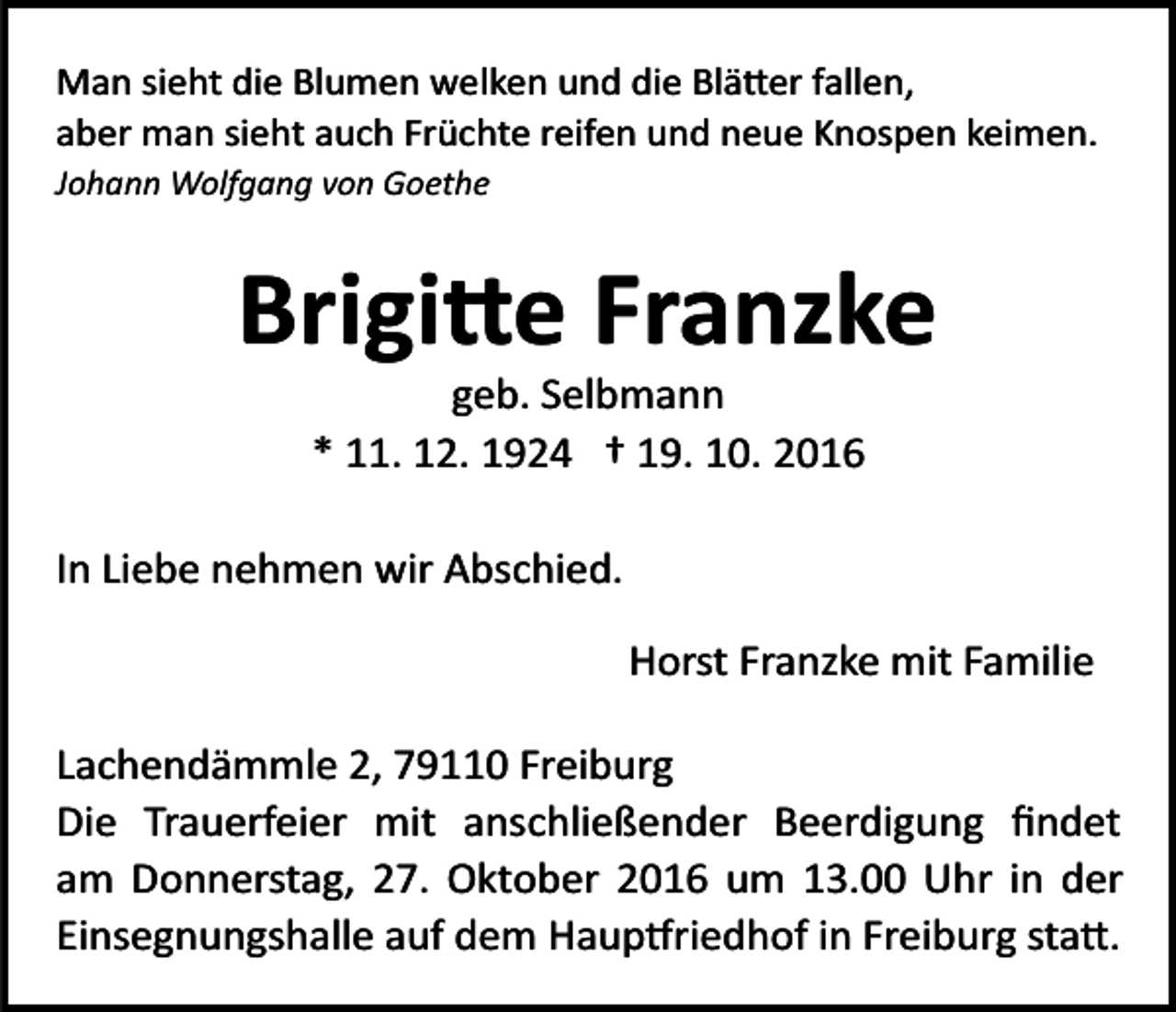 <p>Man sieht die Blumen welken und die Blä�er fallen,<br />aber man sieht auch Früchte reifen und neue Knospen keimen.<br />Johann Wolfgang von Goethe</p><p>Brigi�e Franzke<br />geb. Selbmann<br />* 11. 12. 1924 † 19. 10. 2016<br />In Liebe nehmen wir Abschied.<br />Horst Franzke mit Familie<br />Lachendämmle 2, 79110 Freiburg<br />Die Trauerfeier mit anschließender Beerdigung ﬁndet<br />am Donnerstag, 27. Oktober 2016 um 13.00 Uhr in der<br />Einsegnungshalle auf dem Haup�riedhof in Freiburg sta�.</p>
