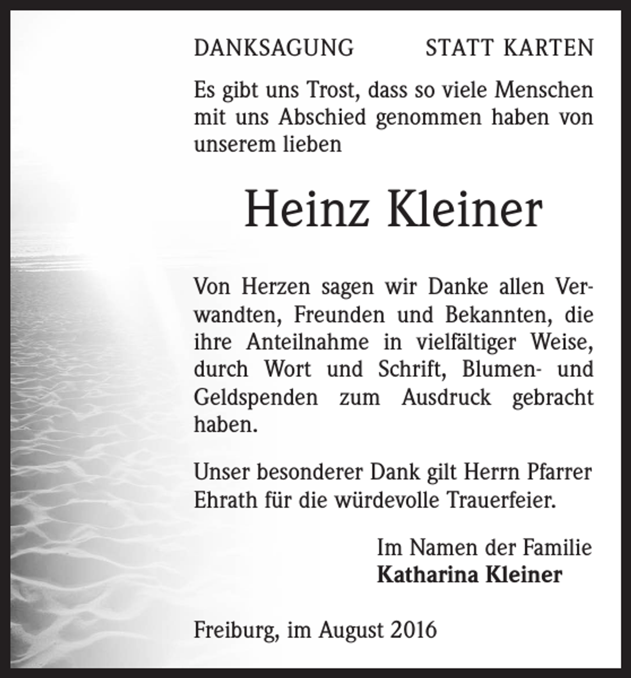 <p>Danksagung</p><p>Statt Karten</p><p>Es gibt uns Trost, dass so viele Menschen<br />mit uns Abschied genommen haben von<br />unserem lieben</p><p>Heinz Kleiner<br />Von Herzen sagen wir Danke allen Verwandten, Freunden und Bekannten, die<br />ihre Anteilnahme in vielfältiger Weise,<br />durch Wort und Schrift, Blumen- und<br />Geldspenden zum Ausdruck gebracht<br />haben.<br />Unser besonderer Dank gilt Herrn Pfarrer<br />Ehrath für die würdevolle Trauerfeier.<br />Im Namen der Familie<br />Katharina Kleiner<br />Freiburg, im August 2016</p>