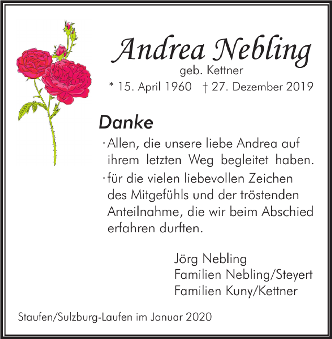<p>Andrea Nebling</p><p>geb. Kettner<br />* 15. April 1960 † 27. Dezember 2019</p><p>Danke<br />· Allen, die unsere liebe Andrea auf<br />ihrem letzten Weg begleitet haben.<br />∙ für die vielen liebevollen Zeichen<br />des Mitgefühls und der tröstenden<br />Anteilnahme, die wir beim Abschied<br />erfahren durften.<br />Jörg Nebling<br />Familien Nebling/Steyert<br />Familien Kuny/Kettner<br />Staufen/Sulzburg-Laufen im Januar 2020</p>