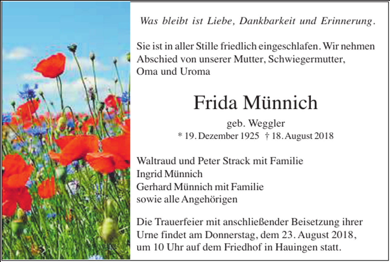 <p>Was bleibt ist Liebe, Dankbarkeit und Erinnerung.<br />Sie ist in aller Stille friedlich eingeschlafen. Wir nehmen<br />Abschied von unserer Mutter, Schwiegermutter,<br />Oma und Uroma</p><p>Frida Münnich<br />geb. Weggler<br />* 19. Dezember 1925 † 18. August 2018</p><p>Waltraud und Peter Strack mit Familie<br />Ingrid Münnich<br />Gerhard Münnich mit Familie<br />sowie alle Angehörigen<br />Die Trauerfeier mit anschließender Beisetzung ihrer<br />Urne findet am Donnerstag, dem 23. August 2018,<br />um 10 Uhr auf dem Friedhof in Hauingen statt.</p>