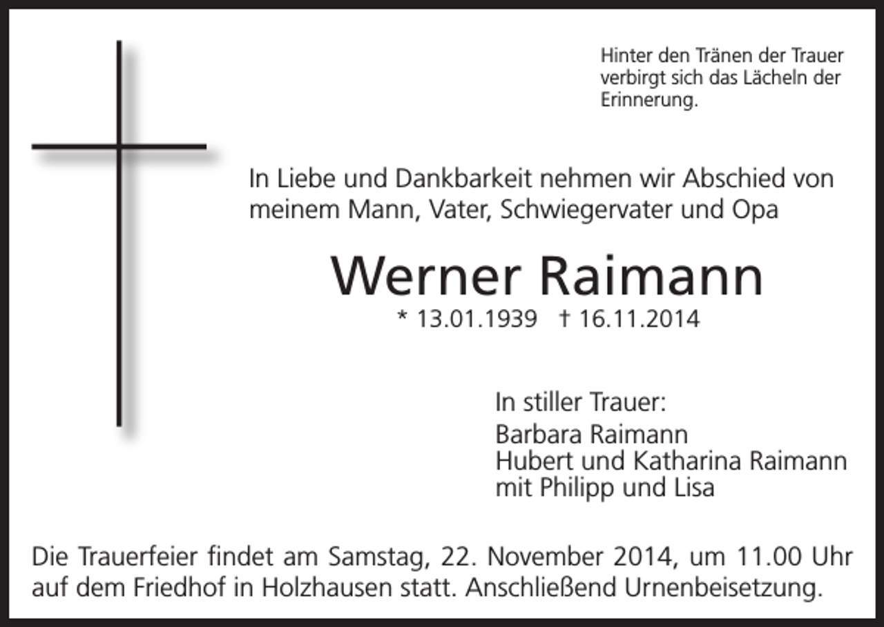 <p>Hinter den Tränen der Trauer<br />verbirgt sich das Lächeln der<br />Erinnerung.</p><p>In Liebe und Dankbarkeit nehmen wir Abschied von<br />meinem Mann, Vater, Schwiegervater und Opa</p><p>Werner Raimann<br />* 13.01.1939 † 16.11.2014</p><p>In stiller Trauer:<br />Barbara Raimann<br />Hubert und Katharina Raimann<br />mit Philipp und Lisa<br />Die Trauerfeier findet am Samstag, 22. November 2014, um 11.00 Uhr<br />auf dem Friedhof in Holzhausen statt. Anschließend Urnenbeisetzung.</p>