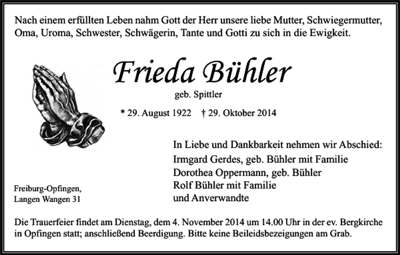 <p>Nach einem erfüllten Leben nahm Gott der Herr unsere liebe Mutter, Schwiegermutter,<br />Oma, Uroma, Schwester, Schwägerin, Tante und Gotti zu sich in die Ewigkeit.</p><p>Frieda Bühler<br />geb. Spittler</p><p>* 29. August 1922</p><p>Freiburg-Opfingen,<br />Langen Wangen 31</p><p>† 29. Oktober 2014</p><p>In Liebe und Dankbarkeit nehmen wir Abschied:<br />Irmgard Gerdes, geb. Bühler mit Familie<br />Dorothea Oppermann, geb. Bühler<br />Rolf Bühler mit Familie<br />und Anverwandte</p><p>Die Trauerfeier findet am Dienstag, dem 4. November 2014 um 14.00 Uhr in der ev. Bergkirche<br />in Opfingen statt; anschließend Beerdigung. Bitte keine Beileidsbezeigungen am Grab.</p>