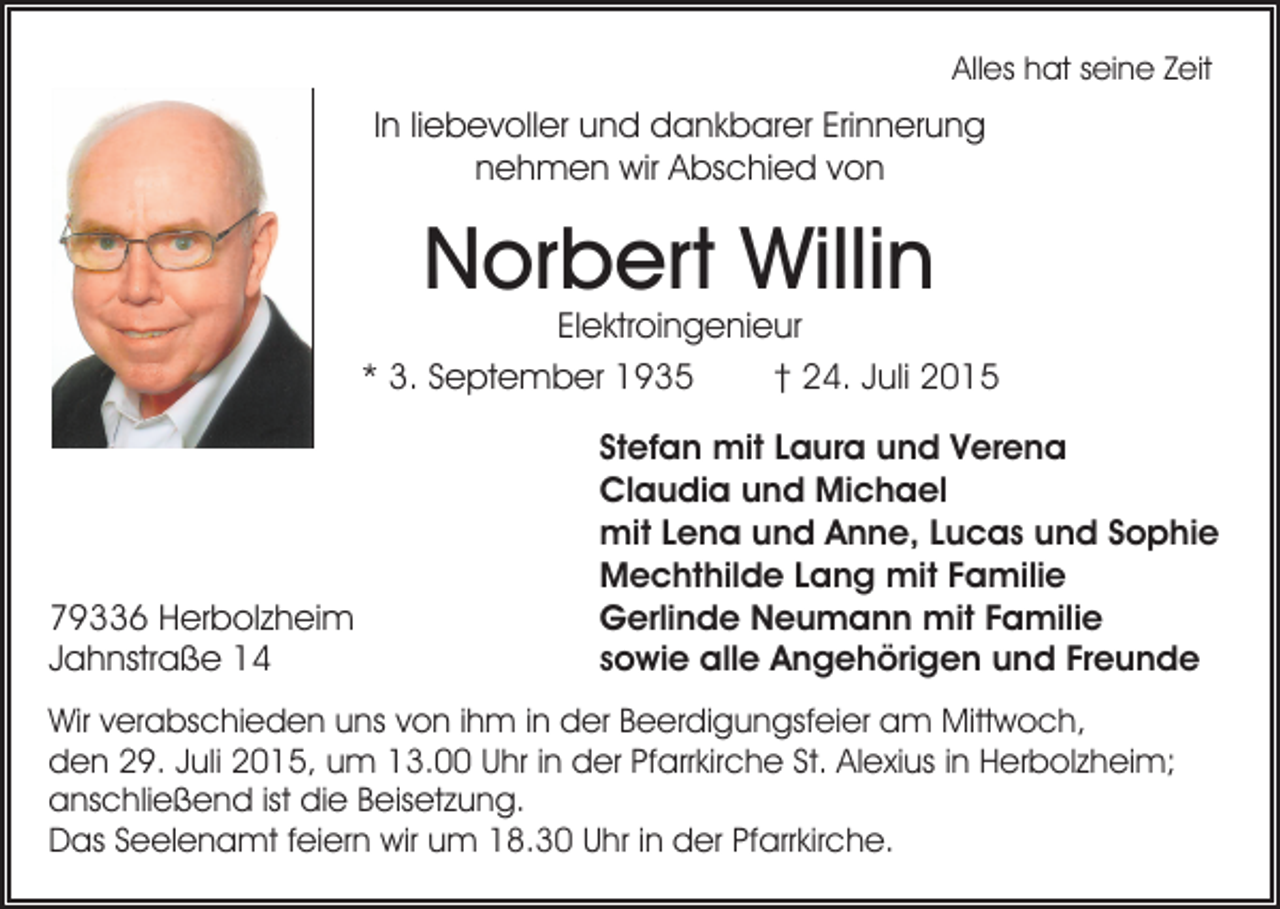 <p>Alles hat seine Zeit</p><p>In liebevoller und dankbarer Erinnerung<br />nehmen wir Abschied von</p><p>Norbert Willin</p><p>Elektroingenieur<br />* 3. September 1935<br />† 24. Juli 2015</p><p>79336 Herbolzheim<br />Jahnstraße 14</p><p>Stefan mit Laura und Verena<br />Claudia und Michael<br />mit Lena und Anne, Lucas und Sophie<br />Mechthilde Lang mit Familie<br />Gerlinde Neumann mit Familie<br />sowie alle Angehörigen und Freunde</p><p>Wir verabschieden uns von ihm in der Beerdigungsfeier am Mittwoch,<br />den 29. Juli 2015, um 13.00 Uhr in der Pfarrkirche St. Alexius in Herbolzheim;<br />anschließend ist die Beisetzung.<br />Das Seelenamt feiern wir um 18.30 Uhr in der Pfarrkirche.</p>