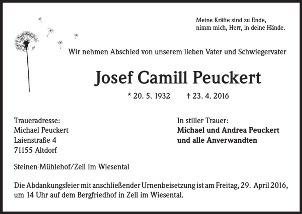 <p>Meine Kräfte sind zu Ende,<br />nimm mich, Herr, in deine Hände.</p><p>Wir nehmen Abschied von unserem lieben Vater und Schwiegervater</p><p>Josef Camill Peuckert<br />* 20. 5. 1932 † 23. 4. 2016</p><p>Traueradresse:<br />Michael Peuckert<br />Laienstraße 4<br />71155 Altdorf</p><p>In stiller Trauer:<br />Michael und Andrea Peuckert<br />und alle Anverwandten</p><p>Steinen-Mühlehof/Zell im Wiesental<br />Die Abdankungsfeier mit anschließender Urnenbeisetzung ist am Freitag, 29. April 2016,<br />um 14 Uhr auf dem Bergfriedhof in Zell im Wiesental.</p>