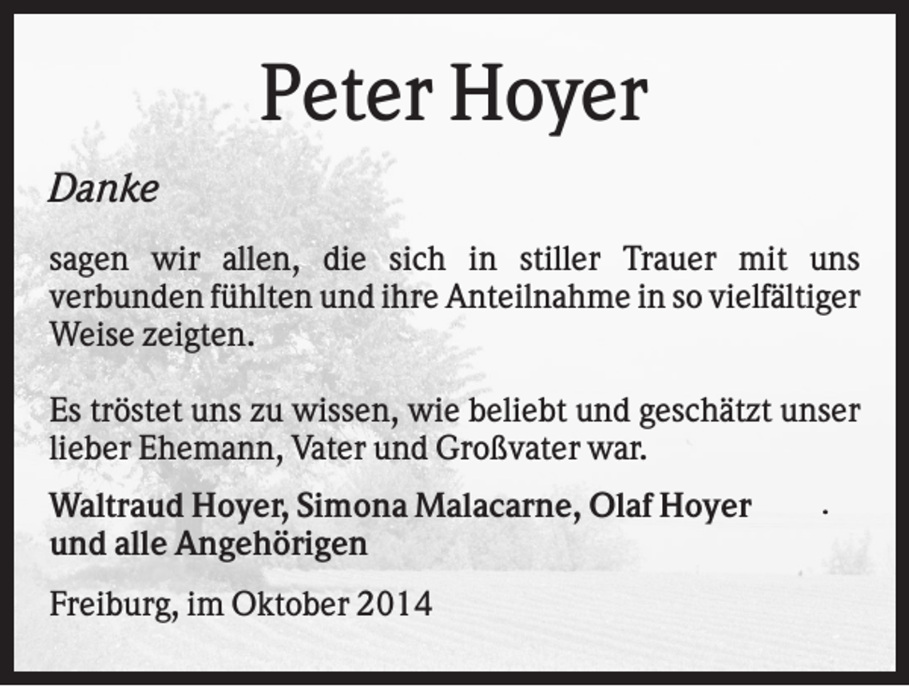 <p>Peter Hoyer<br />Danke<br />sagen wir allen, die sich in stiller Trauer mit uns<br />verbunden fühlten und ihre Anteilnahme in so vielfältiger<br />Weise zeigten.<br />Es tröstet uns zu wissen, wie beliebt und geschätzt unser<br />lieber Ehemann, Vater und Großvater war.<br />Waltraud Hoyer, Simona Malacarne, Olaf Hoyer<br />und alle Angehörigen<br />Freiburg, im Oktober 2014</p><p>.</p>