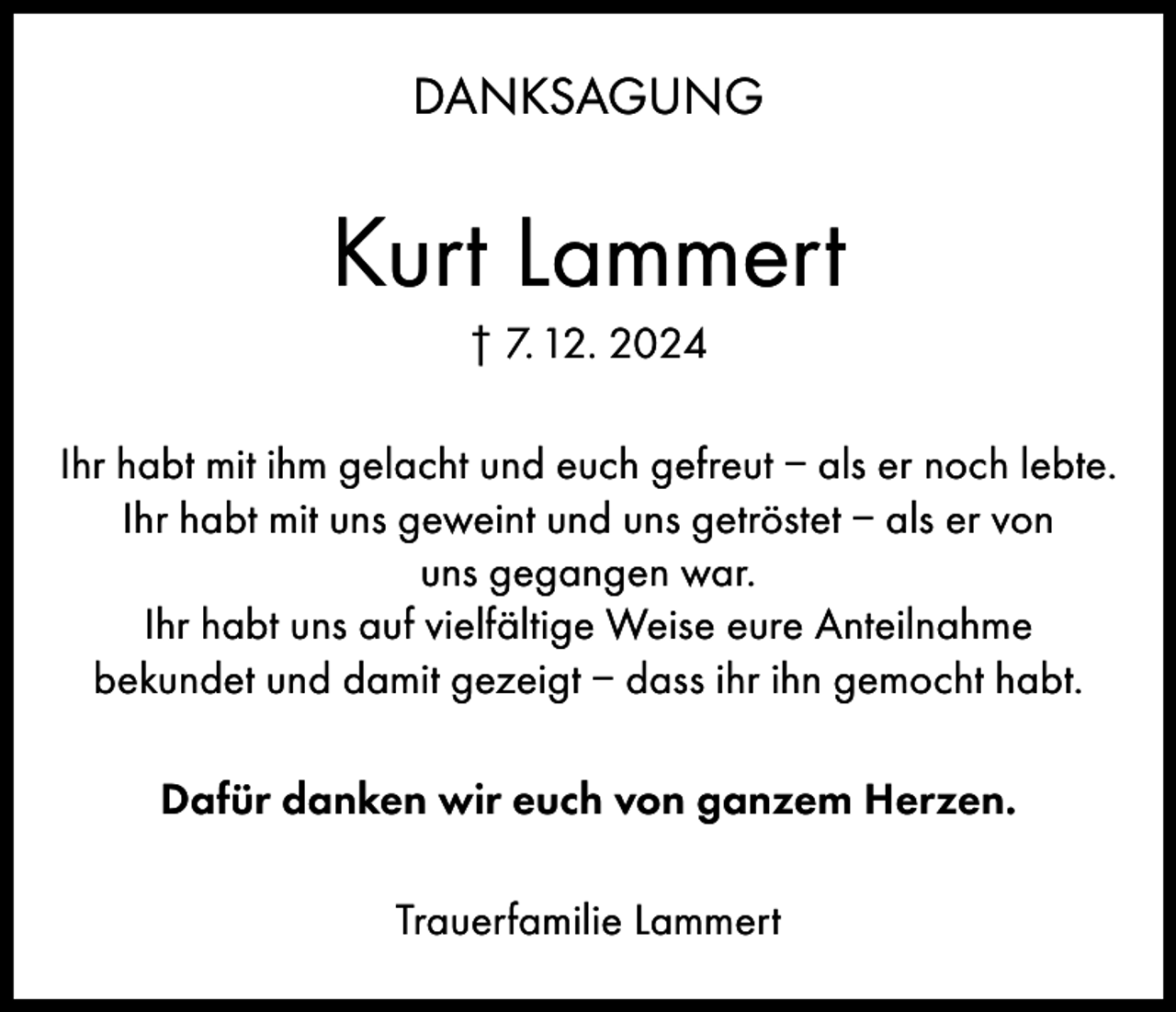 <p>DANKSAGUNG</p><p>Kurt Lammert<br />† 7. 12. 2024<br />Ihr habt mit ihm gelacht und euch gefreut – als er noch lebte.<br />Ihr habt mit uns geweint und uns getröstet – als er von<br />uns gegangen war.<br />Ihr habt uns auf vielfältige Weise eure Anteilnahme<br />bekundet und damit gezeigt – dass ihr ihn gemocht habt.<br />Dafür danken wir euch von ganzem Herzen.<br />Trauerfamilie Lammert</p>