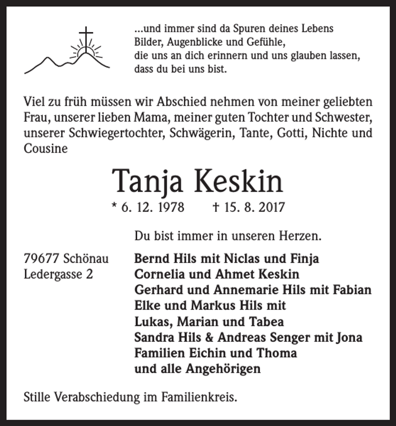 <p>…und immer sind da Spuren deines Lebens<br />Bilder, Augenblicke und Gefühle,<br />die uns an dich erinnern und uns glauben lassen,<br />dass du bei uns bist.</p><p>Viel zu früh müssen wir Abschied nehmen von meiner geliebten<br />Frau, unserer lieben Mama, meiner guten Tochter und ­Schwester,<br />unserer Schwiegertochter, Schwägerin, Tante, Gotti, Nichte und<br />Cousine</p><p>Tanja Keskin</p><p>* 6. 12. 1978 † 15. 8. 2017<br />Du bist immer in unseren Herzen.<br />79677 Schönau<br />Ledergasse 2</p><p>Bernd Hils mit Niclas und Finja<br />Cornelia und Ahmet Keskin<br />Gerhard und Annemarie Hils mit Fabian<br />Elke und Markus Hils mit<br />Lukas, Marian und Tabea<br />Sandra Hils &amp; Andreas Senger mit Jona<br />Familien Eichin und Thoma<br />und alle Angehörigen</p><p>Stille Verabschiedung im Familienkreis.</p>