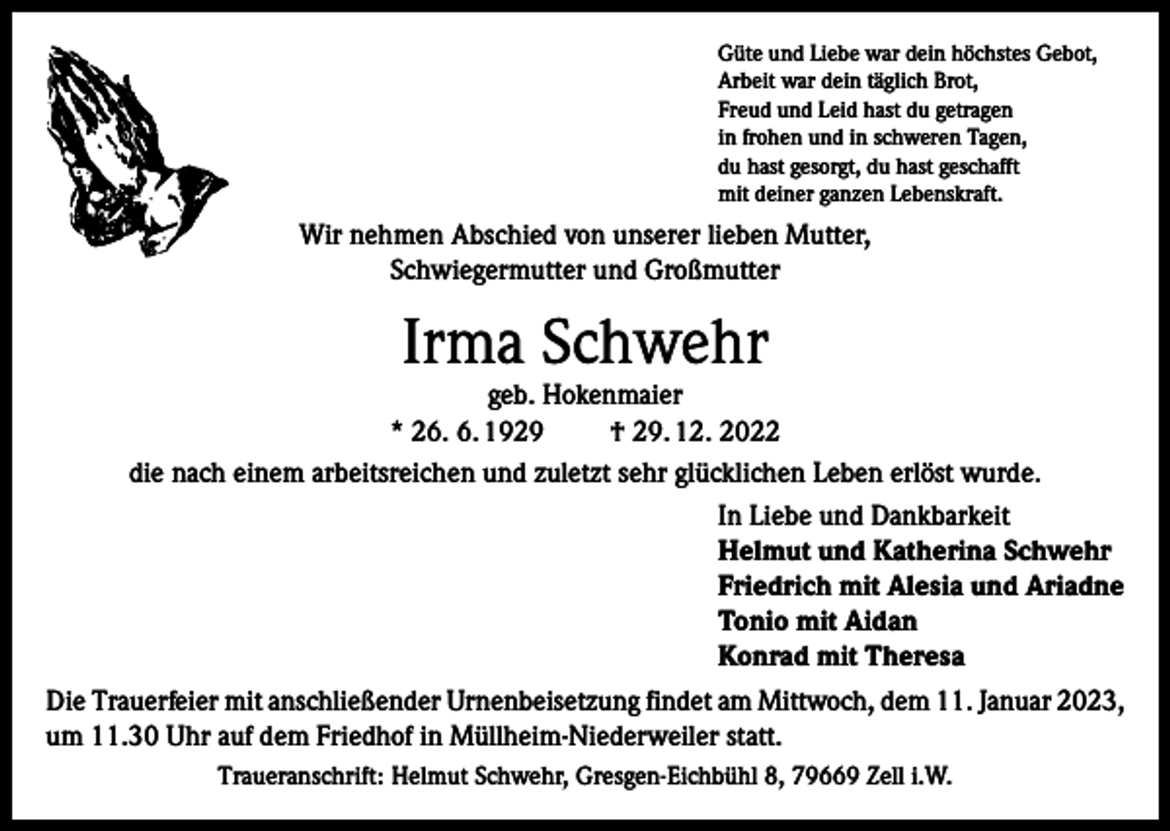 <p>Güte und Liebe war dein höchstes Gebot,<br />Arbeit war dein täglich Brot,<br />Freud und Leid hast du getragen<br />in frohen und in schweren Tagen,<br />du hast gesorgt, du hast geschafft<br />mit deiner ganzen Lebenskraft.</p><p>Wir nehmen Abschied von unserer lieben Mutter,<br />Schwiegermutter und Großmutter</p><p>Irma Schwehr</p><p>geb. Hokenmaier<br />* 26. 6. 1929<br />† 29. 12. 2022<br />die nach einem arbeitsreichen und zuletzt sehr glücklichen Leben erlöst wurde.<br />In Liebe und Dankbarkeit<br />Helmut und Katherina Schwehr<br />Friedrich mit Alesia und Ariadne<br />Tonio mit Aidan<br />Konrad mit Theresa<br />Die Trauerfeier mit anschließender Urnenbeisetzung findet am Mittwoch, dem 11. Januar 2023,<br />um 11.30 Uhr auf dem Friedhof in Müllheim-Niederweiler statt.<br />Traueranschrift: Helmut Schwehr, Gresgen-Eichbühl 8, 79669 Zell i.W.</p>