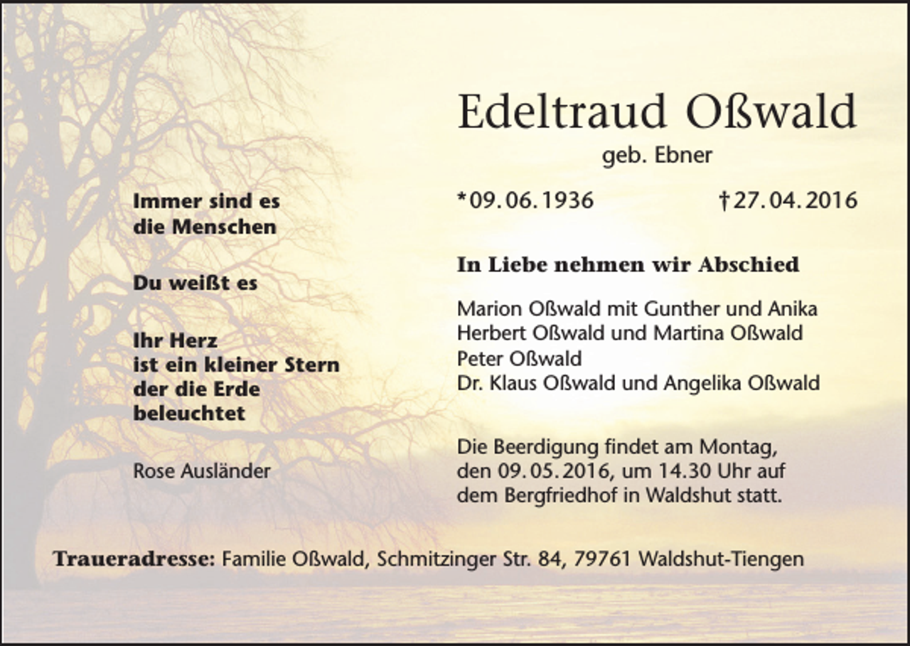 <p>Edeltraud Oßwald<br />geb. Ebner<br />Immer sind es<br />die Menschen<br />Du weißt es<br />Ihr Herz<br />ist ein kleiner Stern<br />der die Erde<br />beleuchtet<br />Rose Ausländer</p><p>* 09. 06. 1936</p><p>† 27. 04. 2016</p><p>In Liebe nehmen wir Abschied<br />Marion Oßwald mit Gunther und Anika<br />Herbert Oßwald und Martina Oßwald<br />Peter Oßwald<br />Dr. Klaus Oßwald und Angelika Oßwald<br />Die Beerdigung findet am Montag,<br />den 09. 05. 2016, um 14.30 Uhr auf<br />dem Bergfriedhof in Waldshut statt.</p><p>Traueradresse: Familie Oßwald, Schmitzinger Str. 84, 79761 Waldshut-Tiengen</p>