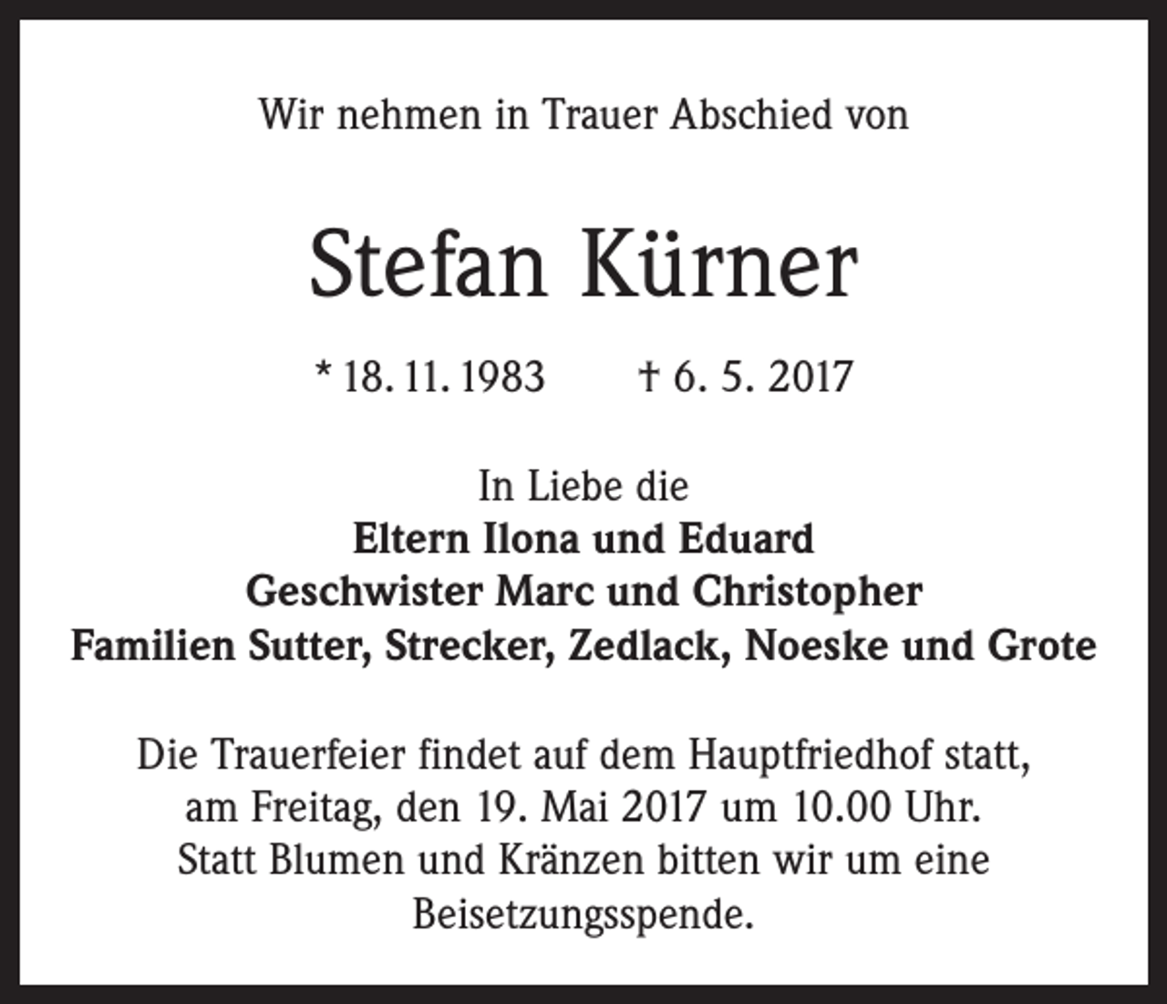 <p>Wir nehmen in Trauer Abschied von</p><p>Stefan Kürner<br />* 18. 11. 1983 † 6. 5. 2017<br />In Liebe die<br />Eltern Ilona und Eduard<br />Geschwister Marc und Christopher<br />Familien Sutter, Strecker, Zedlack, Noeske und Grote<br />Die Trauerfeier findet auf dem Hauptfriedhof statt,<br />am Freitag, den 19. Mai 2017 um 10.00 Uhr.<br />Statt Blumen und Kränzen bitten wir um eine<br />Beisetzungsspende.</p>