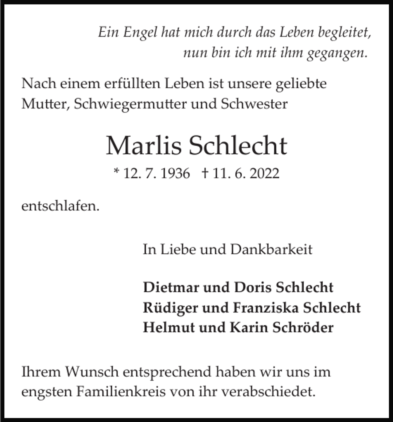 <p>Ein Engel hat mich durch das Leben begleitet,<br />nun bin ich mit ihm gegangen.<br />Nach einem erfüllten Leben ist unsere geliebte<br />Mu�er, Schwiegermu�er und Schwester</p><p>Marlis Schlecht<br />* 12. 7. 1936 † 11. 6. 2022<br />entschlafen.<br />In Liebe und Dankbarkeit<br />Dietmar und Doris Schlecht<br />Rüdiger und Franziska Schlecht<br />Helmut und Karin Schröder<br />Ihrem Wunsch entsprechend haben wir uns im<br />engsten Familienkreis von ihr verabschiedet.</p>