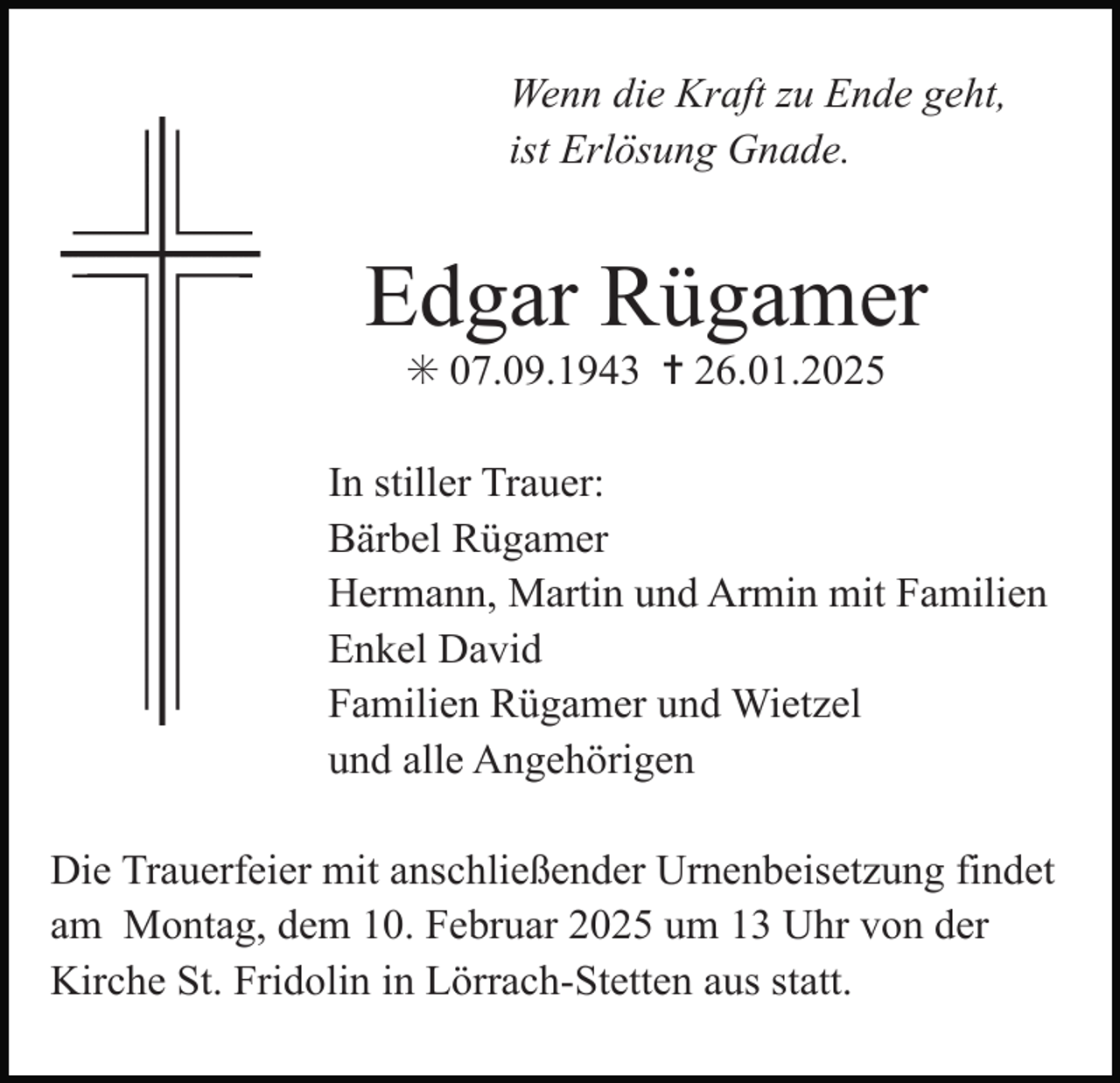 <p>Wenn die Kraft zu Ende geht,<br />ist Erlösung Gnade.</p><p>Edgar Rügamer<br />✳ 07.09.1943 ✝ 26.01.2025</p><p>In stiller Trauer:<br />Bärbel Rügamer<br />Hermann, Martin und Armin mit Familien<br />Enkel David<br />Familien Rügamer und Wietzel<br />und alle Angehörigen<br />Die Trauerfeier mit anschließender Urnenbeisetzung findet<br />am Montag, dem 10. Februar 2025 um 13 Uhr von der<br />Kirche St. Fridolin in Lörrach-Stetten aus statt.</p>