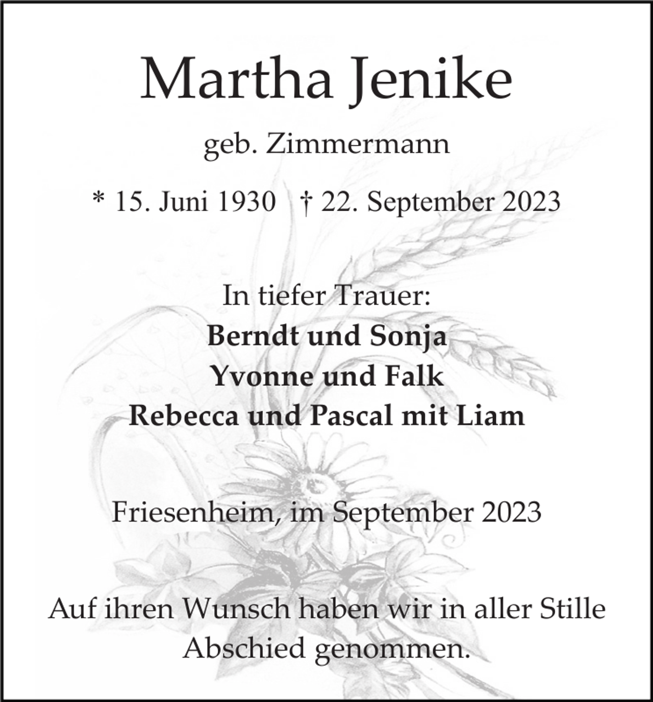 <p>Martha Jenike<br />geb. Zimmermann<br />* 15. Juni 1930 † 22. September 2023<br />In tiefer Trauer:<br />Berndt und Sonja<br />Yvonne und Falk<br />Rebecca und Pascal mit Liam<br />Friesenheim, im September 2023<br />Auf ihren Wunsch haben wir in aller Stille<br />Abschied genommen.</p>