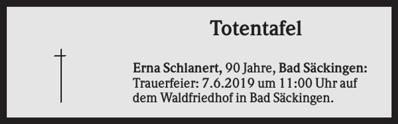 <p>Totentafel<br />Erna Schlanert, 90 Jahre, Bad Säckingen:<br />Trauerfeier: 7.6.2019 um 11:00 Uhr auf<br />dem Waldfriedhof in Bad Säckingen.</p>
