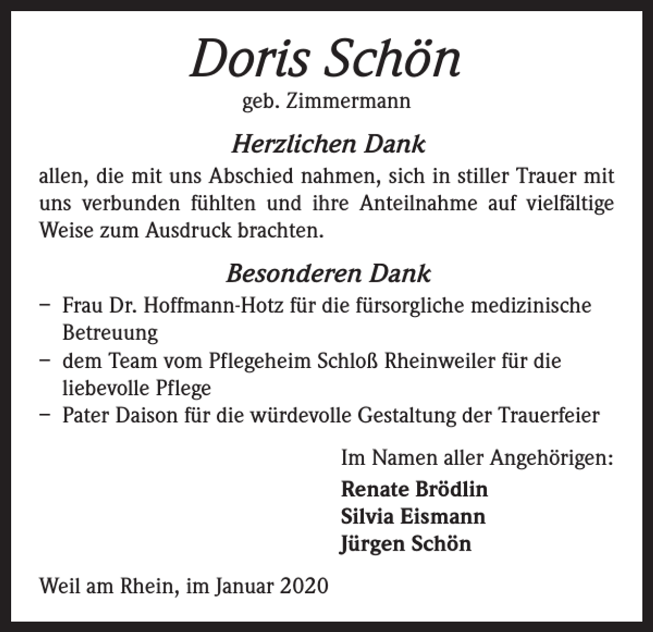 <p>Doris Schön<br />geb. Zimmermann</p><p>Herzlichen Dank<br />allen, die mit uns Abschied nahmen, sich in stiller Trauer mit<br />uns verbunden fühlten und ihre Anteilnahme auf vielfältige<br />Weise zum Ausdruck brachten.</p><p>Besonderen Dank<br />– Frau Dr. Hoffmann-Hotz für die fürsorgliche medizinische<br />Betreuung<br />– dem Team vom Pflegeheim Schloß Rheinweiler für die<br />liebevolle Pflege<br />– Pater Daison für die würdevolle Gestaltung der Trauerfeier<br />Im Namen aller Angehörigen:<br />Renate Brödlin<br />Silvia Eismann<br />Jürgen Schön<br />Weil am Rhein, im Januar 2020</p>