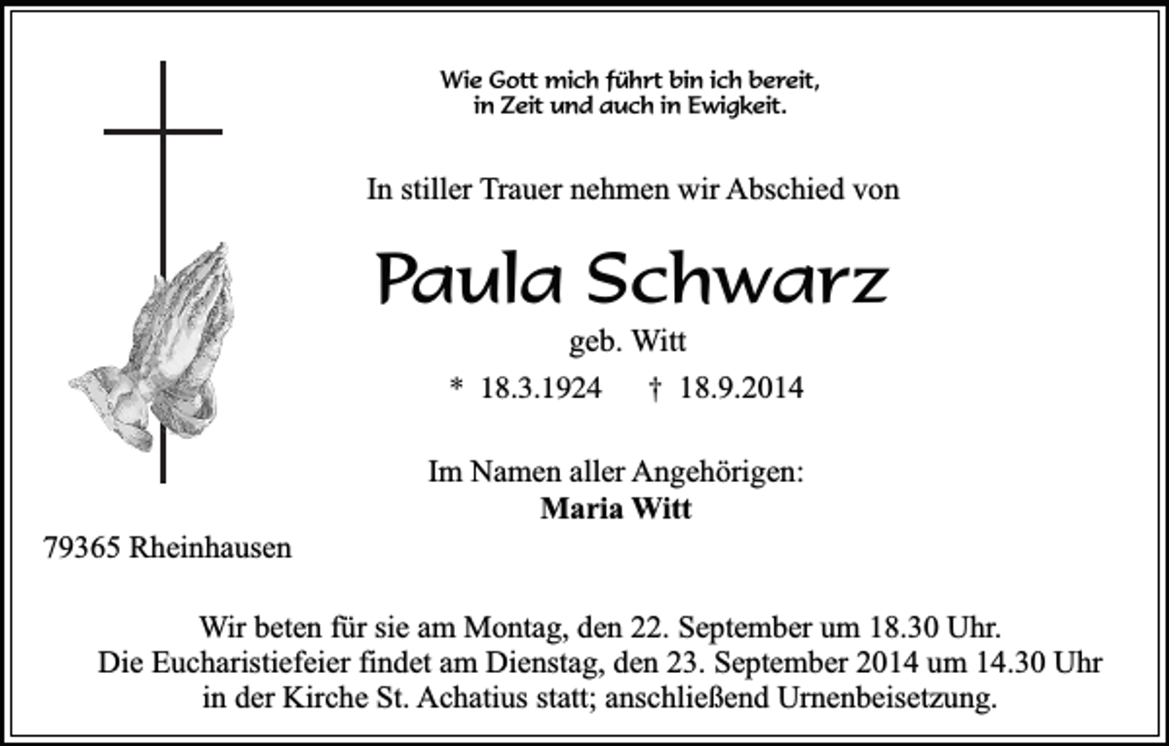 <p>Wie Gott mich führt bin ich bereit,<br />in Zeit und auch in Ewigkeit.</p><p>In stiller Trauer nehmen wir Abschied von</p><p>Paula Schwarz<br />geb. Witt<br />* 18.3.1924<br />† 18.9.2014</p><p>79365 Rheinhausen</p><p>Im Namen aller Angehörigen:<br />Maria Witt</p><p>Wir beten für sie am Montag, den 22. September um 18.30 Uhr.<br />Die Eucharistiefeier findet am Dienstag, den 23. September 2014 um 14.30 Uhr<br />in der Kirche St. Achatius statt; anschließend Urnenbeisetzung.</p>