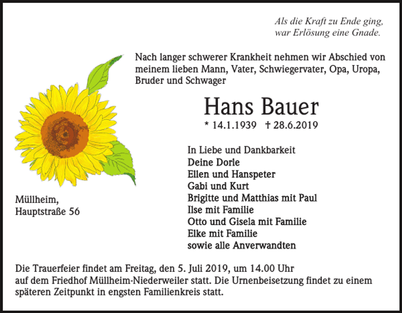 <p>Als die Kraft zu Ende ging,<br />war Erlösung eine Gnade.<br />Nach langer schwerer Krankheit nehmen wir Abschied von<br />meinem lieben Mann, Vater, Schwiegervater, Opa, Uropa,<br />Bruder und Schwager</p><p>Hans Bauer<br />* 14.1.1939 † 28.6.2019<br />In Liebe und Dankbarkeit</p><p>Müllheim,<br />Hauptstraße 56</p><p>Die Trauerfeier findet am Freitag, den 5. Juli 2019, um 14.00 Uhr<br />auf dem Friedhof Müllheim-Niederweiler statt. Die Urnenbeisetzung findet zu einem<br />späteren Zeitpunkt in engsten Familienkreis statt.</p>