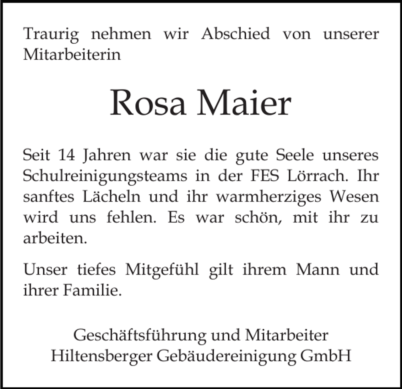 <p>Traurig<br />Tr<br />a uri g nnehmen<br />e h m e n wir<br />wir AAbschied<br />b s c hi e d vvon<br />o n uunserer<br />n s er e r<br />Mitarbeiterin<br />Mit ar b eit eri n</p><p>RRosa<br />o s a Maier<br />M ai er<br />SSeit<br />eit 11 JJahren<br />a hr e n war<br />w ar sisie<br />e die<br />di e gute<br />g ut e Seele<br />S e el e unseres<br />u n s er es<br />Schulreinigungsteams<br />S c h ulr ei ni g u n g st e a m s iinn der<br />d er FES<br />F E S Lörrach.<br />L örr a c h. Ihr<br />I hr<br />ssanftes<br />a nft e s Lächeln<br />L ä c h el n und<br />u n d iihr<br />hr warmherziges<br />w ar m h er zi g e s Wesen<br />W es e n<br />wird<br />wir d uuns<br />n s f efehlen.<br />hl e n. EEs<br />s wwar<br />ar s schön,<br />c h ö n, mit<br />mit i ihr<br />hr z zu<br />u<br />arbeiten.<br />ar<br />b eit e n.<br />UUnser<br />n s er titiefes<br />ef e s Mitgefühl<br />Mit g ef ü h l gilt<br />gilt iihrem<br />hr e m Mann<br />M a n n und<br />u nd<br />ihrer<br />i hr er Familie.<br />F a mili e.<br />G e s c h äft sf ü hr u n g uund<br />Geschäftsführung<br />n d Mit<br />Mitarbeiter<br />ar b eit er<br />Hiltensberger<br />Hilt e n s b er g er GGebäudereinigung<br />e b ä u d e r ei ni g u n g GmbH<br />G mb H</p>