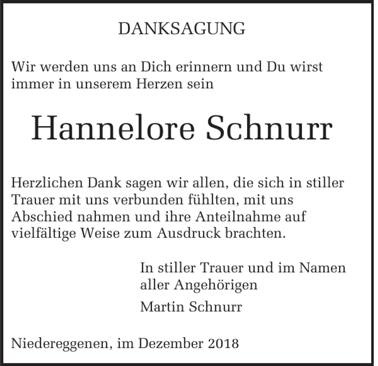 <p>DANKSAGUNG<br />Wir werden uns an Dich erinnern und Du wirst<br />immer in unserem Herzen sein</p><p>Hannelore Schnurr<br />Herzlichen Dank sagen wir allen, die sich in stiller<br />Trauer mit uns verbunden fühlten, mit uns<br />Abschied nahmen und ihre Anteilnahme auf<br />vielfältige Weise zum Ausdruck brachten.<br />In stiller Trauer und im Namen<br />aller Angehörigen<br />Martin Schnurr<br />Niedereggenen, im Dezember 2018</p>