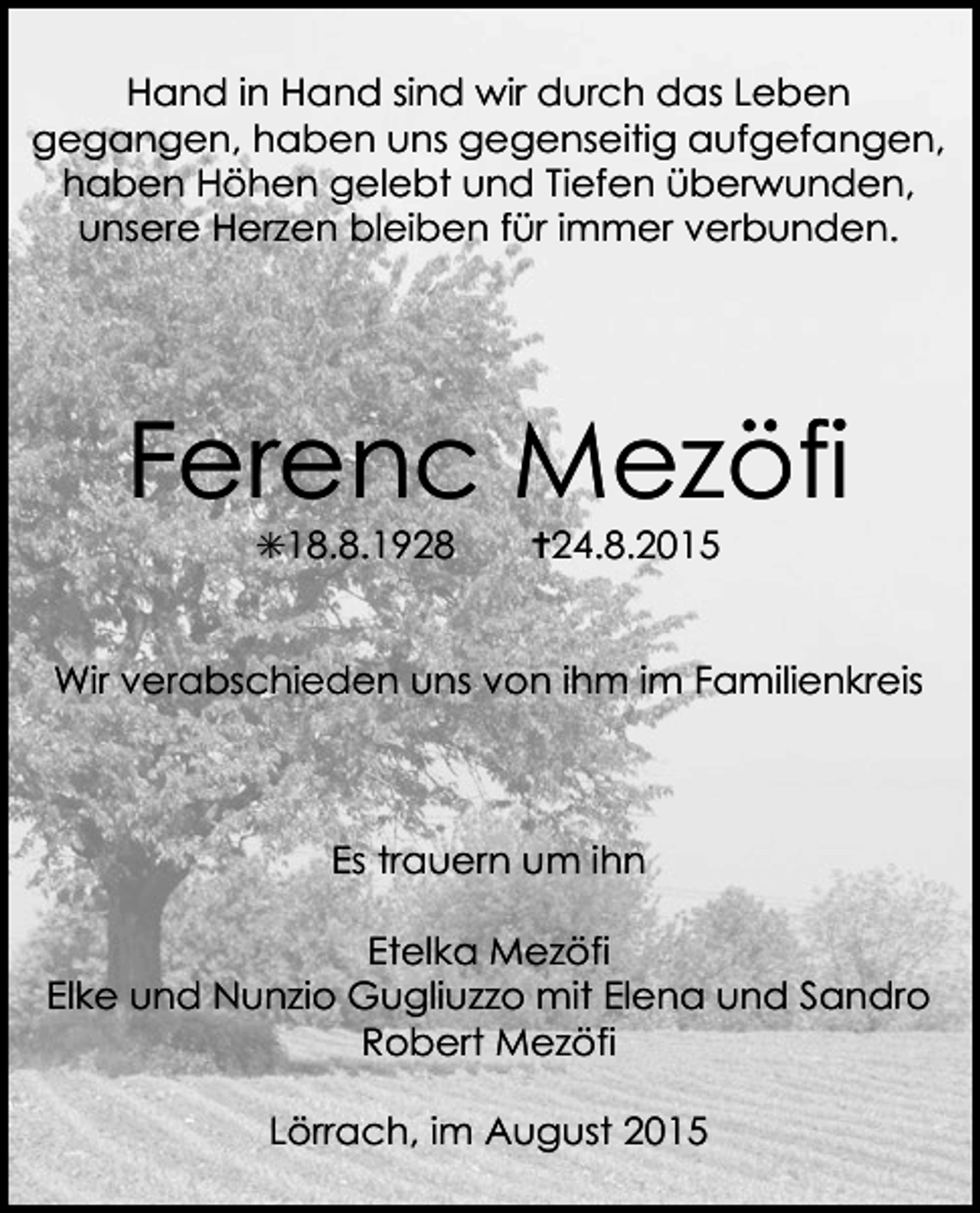 <p>Hand in Hand sind wir durch das Leben<br />gegangen, haben uns gegenseitig aufgefangen,<br />haben Höhen gelebt und Tiefen überwunden,<br />unsere Herzen bleiben für immer verbunden.</p><p>Ferenc Mezöfi<br />✳18.8.1928</p><p>✝24.8.2015</p><p>Wir verabschieden uns von ihm im Familienkreis</p><p>Es trauern um ihn<br />Etelka Mezöfi<br />Elke und Nunzio Gugliuzzo mit Elena und Sandro<br />Robert Mezöfi<br />Lörrach, im August 2015</p>