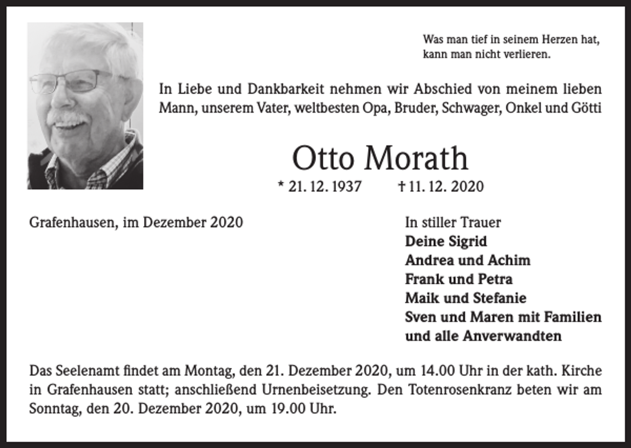 <p>Was man tief in seinem Herzen hat,<br />kann man nicht verlieren.</p><p>In Liebe und Dankbarkeit nehmen wir Abschied von meinem lieben<br />Mann, unserem Vater, weltbesten Opa, Bruder, Schwager, Onkel und Götti</p><p>Otto Morath</p><p>* 21. 12. 1937</p><p>† 11. 12. 2020</p><p>Grafenhausen, im Dezember 2020 In stiller Trauer<br />Deine Sigrid<br />Andrea und Achim<br />Frank und Petra<br />Maik und Stefanie<br />Sven und Maren mit Familien<br />und alle Anverwandten<br />Das Seelenamt findet am Montag, den 21. Dezember 2020, um 14.00 Uhr in der kath. Kirche<br />in Grafenhausen statt; anschließend Urnenbeisetzung. Den Totenrosenkranz beten wir am<br />Sonntag, den 20. Dezember 2020, um 19.00 Uhr.</p>