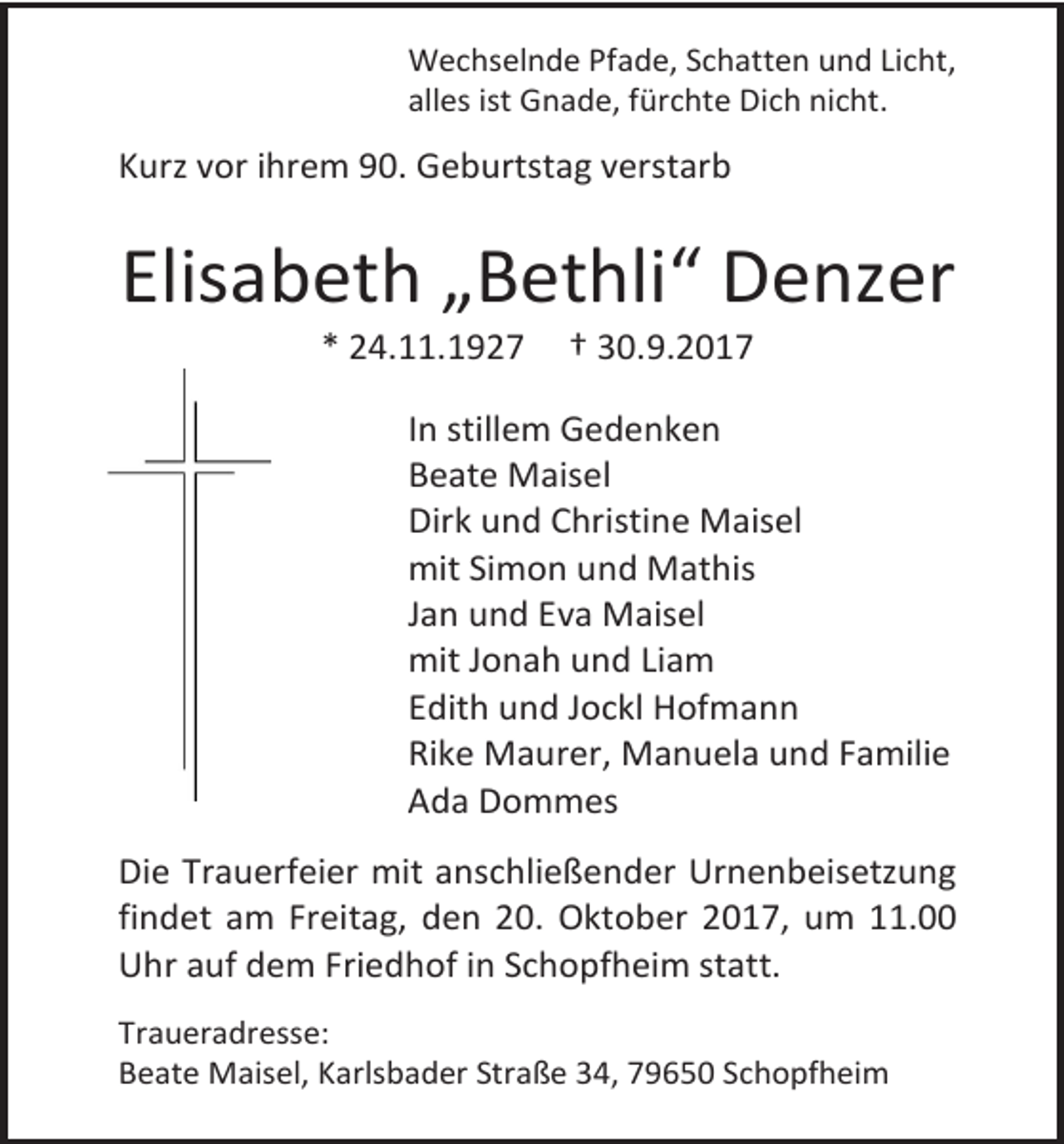 <p>Wechselnde Pfade, Schatten und Licht,<br />alles ist Gnade, fürchte Dich nicht.</p><p>Kurz vor ihrem 90. Geburtstag verstarb</p><p>Elisabeth „Bethli“ Denzer<br />* 24.11.1927</p><p>† 30.9.2017</p><p>In stillem Gedenken<br />Beate Maisel<br />Dirk und Christine Maisel<br />mit Simon und Mathis<br />Jan und Eva Maisel<br />mit Jonah und Liam<br />Edith und Jockl Hofmann<br />Rike Maurer, Manuela und Familie<br />Ada Dommes<br />Die Trauerfeier mit anschließender Urnenbeisetzung<br />findet am Freitag, den 20. Oktober 2017, um 11.00<br />Uhr auf dem Friedhof in Schopfheim statt.<br />Traueradresse:<br />Beate Maisel, Karlsbader Straße 34, 79650 Schopfheim</p>