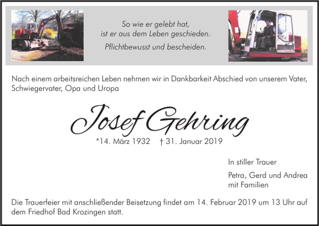 <p>So wie er gelebt hat,<br />ist er aus dem Leben geschieden.<br />Pflichtbewusst und bescheiden.</p><p>Nach einem arbeitsreichen Leben nehmen wir in Dankbarkeit Abschied von unserem Vater,<br />Schwiegervater, Opa und Uropa</p><p>Josef Gehring<br />*14. März 1932</p><p>† 31. Januar 2019</p><p>In stiller Trauer<br />Petra, Gerd und Andrea<br />mit Familien<br />Die Trauerfeier mit anschließender Beisetzung findet am 14. Februar 2019 um 13 Uhr auf<br />dem Friedhof Bad Krozingen statt.</p>