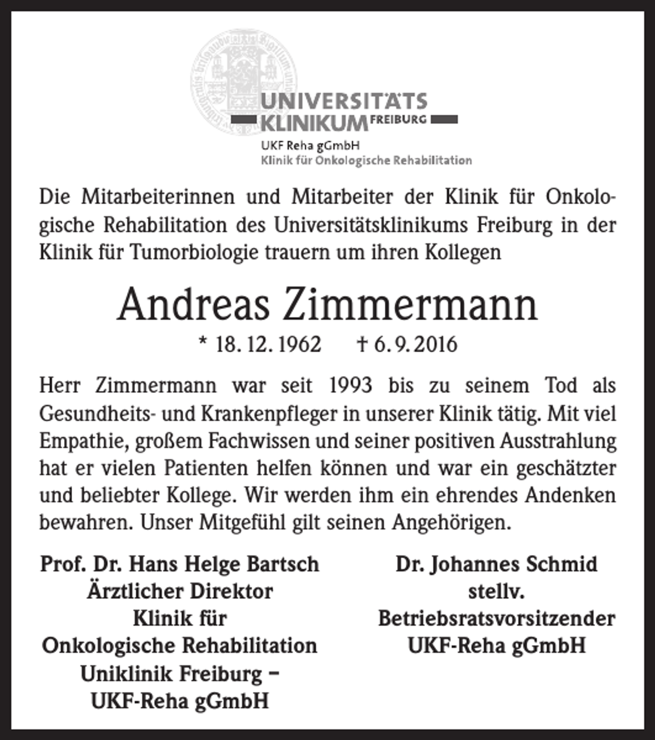 <p>Die Mitarbeiterinnen und Mitarbeiter der Klinik für Onkologische Rehabilitation des Universitätsklinikums Freiburg in der<br />Klinik für Tumorbiologie trauern um ihren Kollegen</p><p>Andreas Zimmermann<br />* 18. 12. 1962 † 6. 9. 2016</p><p>Herr Zimmermann war seit 1993 bis zu seinem Tod als<br />Gesundheits- und Krankenpfleger in unserer Klinik tätig. Mit viel<br />Empathie, großem Fachwissen und seiner positiven Ausstrahlung<br />hat er vielen Patienten helfen können und war ein geschätzter<br />und beliebter Kollege. Wir werden ihm ein ehrendes Andenken<br />bewahren. Unser Mitgefühl gilt seinen Angehörigen.<br />Prof. Dr. Hans Helge Bartsch</p><p>Ärztlicher Direktor</p><p>Klinik für<br />Onkologische Rehabilitation<br />Uniklinik Freiburg –</p><p>UKF-Reha gGmbH</p><p>Dr. Johannes Schmid<br />stellv.<br />Betriebsratsvorsitzender<br />UKF-Reha gGmbH</p>
