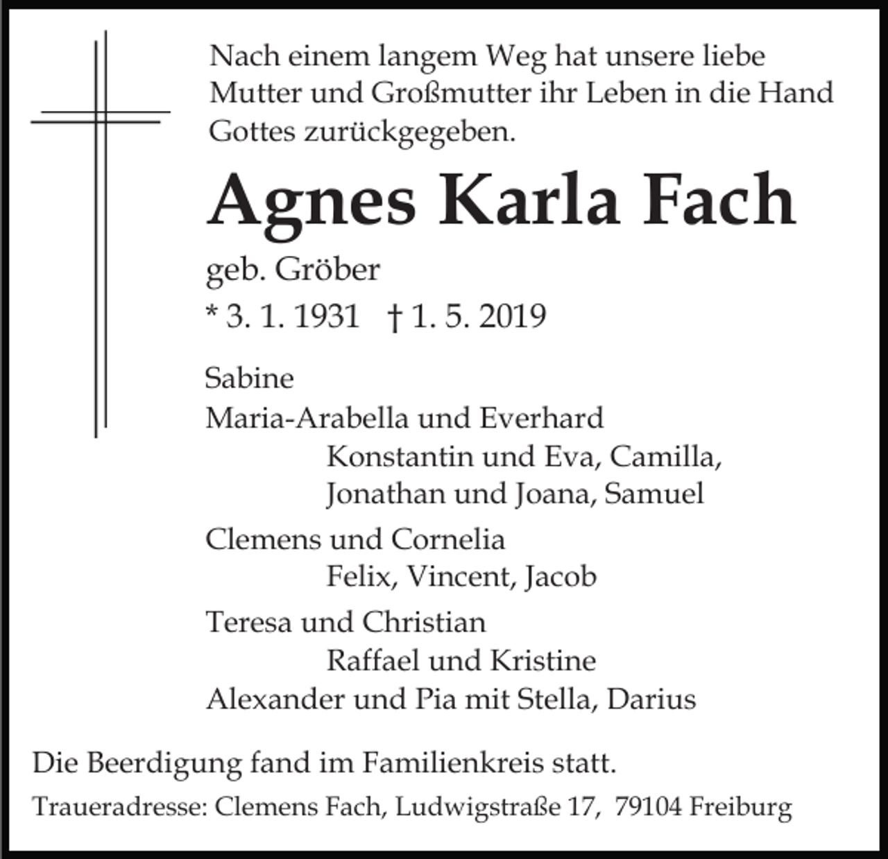 <p>Nach einem langem Weg hat unsere liebe<br />Mutter und Großmutter ihr Leben in die Hand<br />Gottes zurückgegeben.</p><p>Agnes Karla Fach<br />geb. Gröber<br />* 3. 1. 1931 † 1. 5. 2019<br />Sabine<br />Maria-Arabella und Everhard<br />Konstantin und Eva, Camilla,<br />Jonathan und Joana, Samuel<br />Clemens und Cornelia<br />Felix, Vincent, Jacob<br />Teresa und Christian<br />Raffael und Kristine<br />Alexander und Pia mit Stella, Darius<br />Die Beerdigung fand im Familienkreis statt.<br />Traueradresse: Clemens Fach, Ludwigstraße 17, 79104 Freiburg</p>