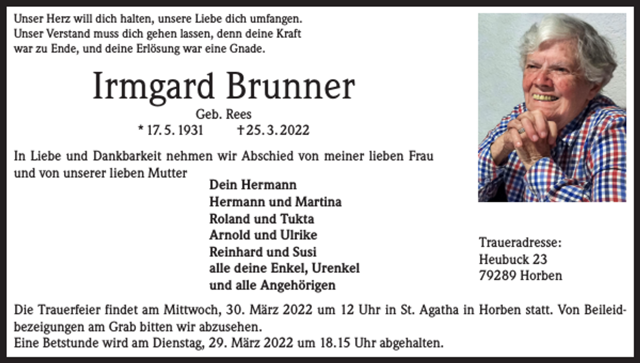 <p>Unser Herz will dich halten, unsere Liebe dich umfangen.<br />Unser Verstand muss dich gehen lassen, denn deine Kraft<br />war zu Ende, und deine Erlösung war eine Gnade.</p><p>Irmgard Brunner<br />Geb. Rees<br />* 17. 5. 1931<br />† 25. 3. 2022</p><p>In Liebe und Dankbarkeit nehmen wir Abschied von meiner lieben Frau<br />und von unserer lieben Mutter<br />Dein Hermann<br />Hermann und Martina<br />Roland und Tukta<br />Arnold und Ulrike<br />Reinhard und Susi<br />alle deine Enkel, Urenkel<br />und alle Angehörigen</p><p>Traueradresse:<br />Heubuck 23<br />79289 Horben</p><p>Die Trauerfeier findet am Mittwoch, 30. März 2022 um 12 Uhr in St. Agatha in Horben statt. Von Beileid­<br />bezeigungen am Grab bitten wir abzusehen.<br />Eine Betstunde wird am Dienstag, 29. März 2022 um 18.15 Uhr abgehalten.</p>