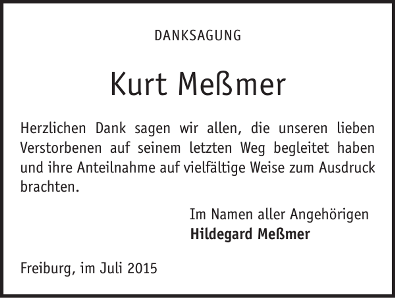 <p>DANKSAGUNG</p><p>Kurt Meßmer<br />Herzlichen Dank sagen wir allen, die unseren lieben<br />­Verstorbenen auf seinem letzten Weg begleitet haben<br />und ihre Anteilnahme auf vielfältige Weise zum Ausdruck<br />brachten.<br />Im Namen aller Angehörigen<br />Hildegard Meßmer<br />Freiburg, im Juli 2015</p>