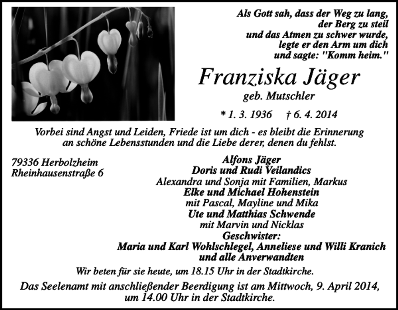 <p>Als Gott sah, dass der Weg zu lang,<br />der Berg zu steil<br />und das Atmen zu schwer wurde,<br />legte er den Arm um dich<br />und sagte: "Komm heim."</p><p>Franziska Jäger<br />geb. Mutschler<br />* 1. 3. 1936</p><p>† 6. 4. 2014</p><p>Vorbei sind Angst und Leiden, Friede ist um dich - es bleibt die Erinnerung<br />an schöne Lebensstunden und die Liebe derer, denen du fehlst.<br />Alfons Jäger<br />Doris und Rudi Veilandics<br />Alexandra und Sonja mit Familien, Markus<br />Elke und Michael Hohenstein<br />mit Pascal, Mayline und Mika<br />Ute und Matthias Schwende<br />mit Marvin und Nicklas<br />Geschwister:<br />Maria und Karl Wohlschlegel, Anneliese und Willi Kranich<br />und alle Anverwandten<br />Wir beten für sie heute, um 18.15 Uhr in der Stadtkirche.<br />Das Seelenamt mit anschließender Beerdigung ist am Mittwoch, 9. April 2014,<br />um 14.00 Uhr in der Stadtkirche.</p><p>79336 Herbolzheim<br />Rheinhausenstraße 6</p>