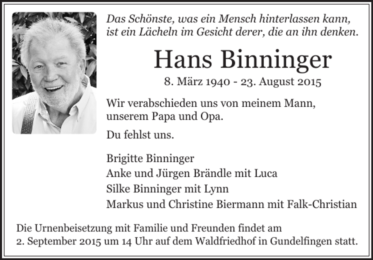 <p>Das Schönste, was ein Mensch hinterlassen kann,<br />ist ein Lächeln im Gesicht derer, die an ihn denken.</p><p>Hans Binninger<br />8. März 1940 - 23. August 2015</p><p>Wir verabschieden uns von meinem Mann,<br />unserem Papa und Opa.<br />Du fehlst uns.<br />Brigitte Binninger<br />Anke und Jürgen Brändle mit Luca<br />Silke Binninger mit Lynn<br />Markus und Christine Biermann mit Falk-Christian<br />Die Urnenbeisetzung mit Familie und Freunden findet am<br />2. September 2015 um 14 Uhr auf dem Waldfriedhof in Gundelfingen statt.</p>