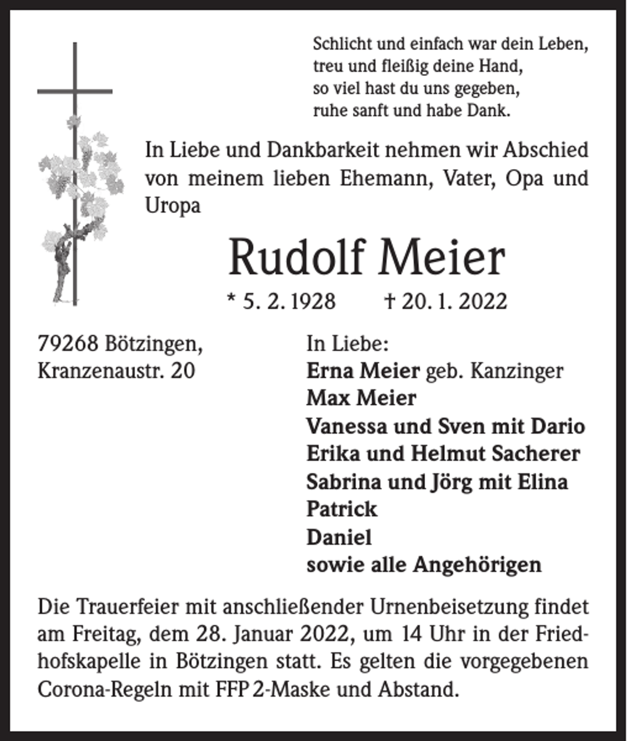 <p>Schlicht und einfach war dein Leben,<br />treu und fleißig deine Hand,<br />so viel hast du uns gegeben,<br />ruhe sanft und habe Dank.</p><p>In Liebe und Dankbarkeit nehmen wir Abschied<br />von meinem lieben Ehemann, Vater, Opa und<br />Uropa</p><p>Rudolf Meier</p><p>* 5. 2. 1928 † 20. 1. 2022<br />79268 Bötzingen,<br />Kranzenaustr. 20</p><p>In Liebe:<br />Erna Meier geb. Kanzinger<br />Max Meier<br />Vanessa und Sven mit Dario<br />Erika und Helmut Sacherer<br />Sabrina und Jörg mit Elina<br />Patrick<br />Daniel<br />sowie alle Angehörigen</p><p>Die Trauerfeier mit anschließender Urnenbeisetzung findet<br />am Freitag, dem 28. Januar 2022, um 14 Uhr in der Friedhofskapelle in Bötzingen statt. Es gelten die vorgegebenen<br />Corona-Regeln mit FFP 2-Maske und Abstand.</p>