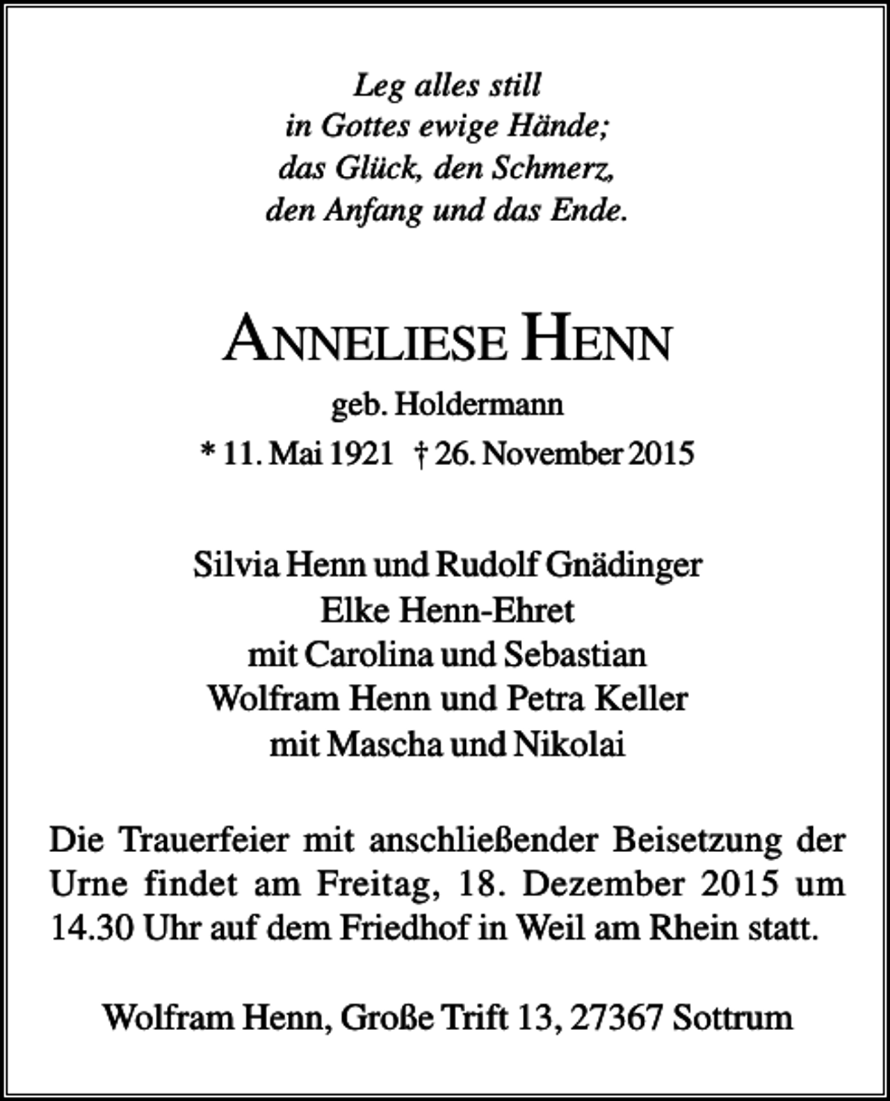 <p>Leg alles still<br />in Gottes ewige Hände;<br />das Glück, den Schmerz,<br />den Anfang und das Ende.</p><p>ANNELIESE HENN<br />geb. Holdermann<br />* 11. Mai 1921 † 26. November 2015</p><p>Silvia Henn und Rudolf Gnädinger<br />Elke Henn-Ehret<br />mit Carolina und Sebastian<br />Wolfram Henn und Petra Keller<br />mit Mascha und Nikolai<br />Die Trauerfeier mit anschließender Beisetzung der<br />Urne findet am Freitag, 18. Dezember 2015 um<br />14.30 Uhr auf dem Friedhof in Weil am Rhein statt.<br />Wolfram Henn, Große Trift 13, 27367 Sottrum</p>