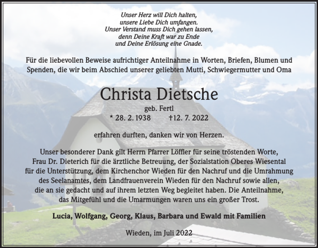 <p>Unser Herz will Dich halten,<br />unsere Liebe Dich umfangen.<br />Unser Verstand muss Dich gehen lassen,<br />denn Deine Kraft war zu Ende<br />und Deine Erlösung eine Gnade.</p><p>Für die liebevollen Beweise aufrichtiger Anteilnahme in Worten, Briefen, Blumen und<br />Spenden, die wir beim Abschied unserer geliebten Mutti, Schwiegermutter und Oma</p><p>Christa Dietsche<br />geb. Fertl<br />* 28. 2. 1938<br />†12. 7. 2022</p><p>erfahren durften, danken wir von Herzen.<br />Unser besonderer Dank gilt Herrn Pfarrer Löffler für seine tröstenden Worte,<br />Frau Dr. Dieterich für die ärztliche Betreuung, der Sozialstation Oberes Wiesental<br />für die Unterstützung, dem Kirchenchor Wieden für den Nachruf und die Umrahmung<br />des Seelanamtes, dem Landfrauenverein Wieden für den Nachruf sowie allen,<br />die an sie gedacht und auf ihrem letzten Weg begleitet haben. Die Anteilnahme,<br />das Mitgefühl und die Umarmungen waren uns ein großer Trost.<br />Lucia, Wolfgang, Georg, Klaus, Barbara und Ewald mit Familien<br />Wieden, im Juli 2022</p>