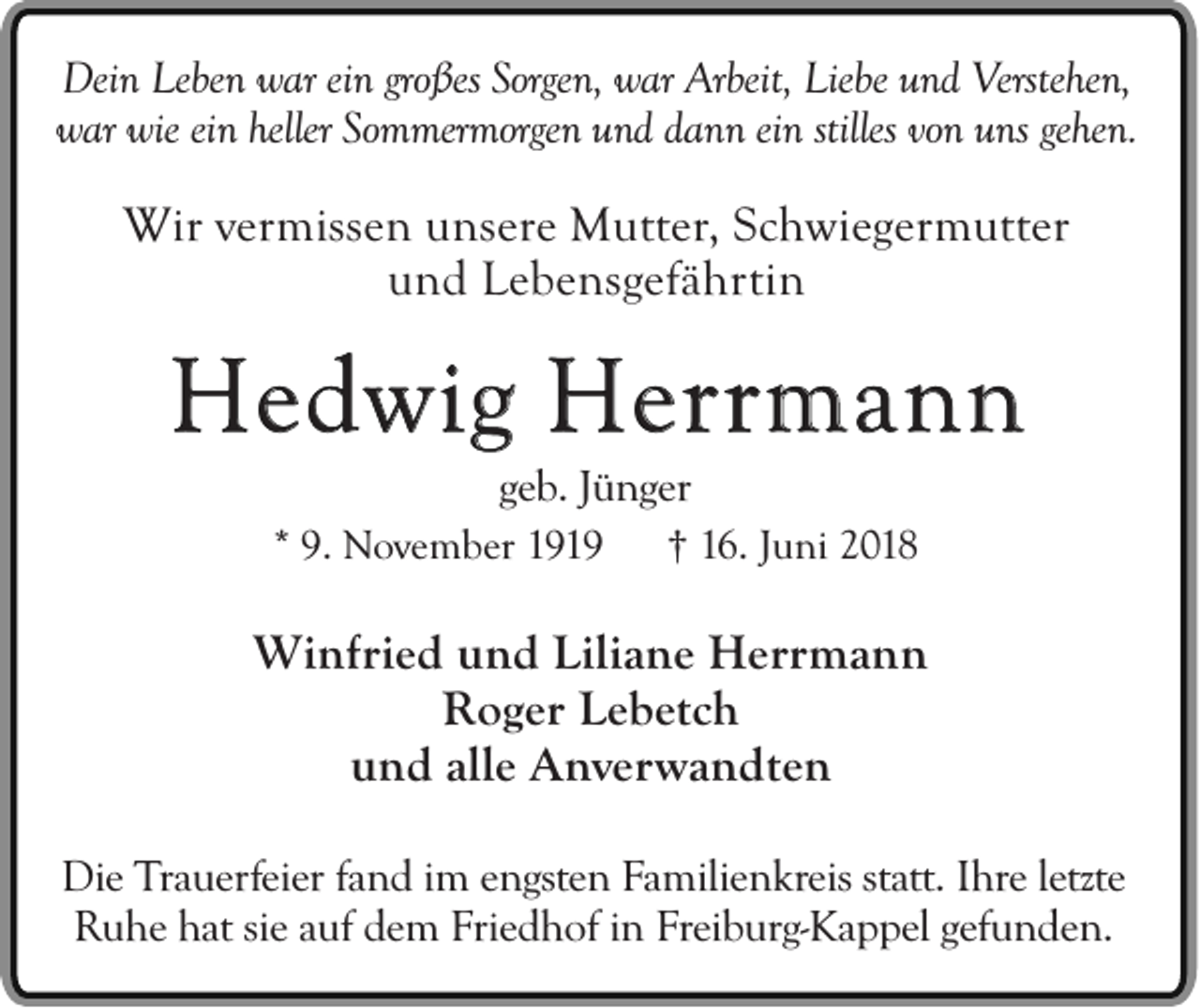 <p>Dein Leben war ein großes Sorgen, war Arbeit, Liebe und Verstehen,<br />war wie ein heller Sommermorgen und dann ein stilles von uns gehen.</p><p>Wir vermissen unsere Mutter, Schwiegermutter<br />und Lebensgefährtin</p><p>Hedwig Herrmann<br />geb. Jünger<br />* 9. November 1919</p><p>† 16. Juni 2018</p><p>Winfried und Liliane Herrmann<br />Roger Lebetch<br />und alle Anverwandten<br />Die Trauerfeier fand im engsten Familienkreis statt. Ihre letzte<br />Ruhe hat sie auf dem Friedhof in Freiburg-Kappel gefunden.</p>